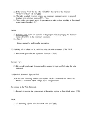 22. If the variable “Text” has the value ‘ABCDEF’ the output for the statement
“Write:/Text+2(3)” will be “CDE”
23. The fields specified by select-options and parameters statement cannot be grouped
together in the selection screen. (T/F). False.
24. When calling an external report the parameters or select-options specified in the external
report cannot be called. (T/F)
FALSE.
25. Selection Texts in the text elements of the program helps in changing the displayed
names of variables in the parameters statement.
26. Type F
datatype cannot be used to define parameters.
27. Rounding off of values can be carried out using the write statement. (T/F). TRUE
28. How would you define the exponents for a type ‘f’ field?
Exponent <e>.
29. How would you format the output as left, centered or right-justified using the write
statement.
Left-justified, Centered, Right-justified.
30. If the same formatting options were used for a WRITE statement that follows the
FORMAT statement, which settings would take precedence.
The settings in the Write Statement.
31. For each new event, the system resets all formatting options to their default values (T/F)
TRUE.
32. All formatting options have the default value OFF. (T/F).
 