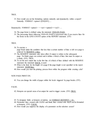 TRUE.
33. How would you set the formatting options statically and dynamically within a report?
Statically: FORMAT <option1>[ON|OFF]….
Dynamically: FORMAT <option1> = <var1><option2>=<var2>….
34. The page footer is defined using the statement END-OF-PAGE.
35. The processing block following END-OF-PAGE is processed only if you reserve lines for
the footer in the LINE-COUNT option of the REPORT statement. (T/F)
TRUE.
36. To execute a
page break under the condition that less than a certain number of lines is left on a page is
achieved by RESERVE n lines.
37. The RESERVE statement only takes effect if output is written to the subsequent
page. No blank pages are created and it defines a block of lines that must be output as
a whole. (T/F). TRUE.
38. To set the next output line to the first line of a block of lines defined with the RESERVE
statement the statement BACK is used.
39. What is the limit for the length of a page if the page length is not specified in the report
statement. 60,000 lines.
40. How would you start the printing process from within the program while creating a list?
NEW-PAGE PRINT ON.
41. You can change the width of pages within list levels triggered by page breaks. (T/F).
FALSE.
42. Hotspots are special areas of an output list used to trigger events. (T/F) TRUE.
43. To designate fields as hotspots at runtime, use FORMAT HOTSPOT = <h>.
44. Horizontal lines created with ULINE and blank lines created with SKIP can be formatted
as hotspots. (T/F). FALSE.
45. How would you suppress the display of a parameter on the selection screen?
 