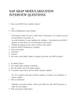 SAP ABAP MODULARIZATION
INTERVIEW QUESTIONS
1. Does every ABAP/4 have a modular structure?
Yes.
2. What is Modularization and its benefits?
If the program contains the same or similar blocks of statements or it is required to process
the same function several times, we
can avoid redundancy by using modularization techniques. By modularizing the ABAP/4
programs we make them easy to read and improve their structure.
Modularized programs are also easier to maintain and to update.
3. Name the ABAP/4 Modularization techniques.
 Source code module.
 Subroutines.
 Functions.
4. How canwe create callable modules of program code within one ABAP/4 program?
 By defining Macros.
 By creating include programs in the library.
5. M is the attribute type of the module program.
6. Is it possible to pass data to and from include programs explicitly?
No. If it is required to pass data to and from modules it is required to use subroutines or
function modules.
7. What are subroutines?
Subroutines are program modules, which can be called from other ABAP/4 programs or
within the same program.
8. What are the types of Subroutines?
 