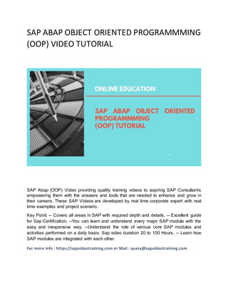 SAP ABAP OBJECT ORIENTED PROGRAMMMING
(OOP) VIDEO TUTORIAL
SAP Abap (OOP) Video providing quality training videos to aspiring SAP Consultants
empowering them with the answers and tools that are needed to enhance and grow in
their careers. These SAP Videos are developed by real time corporate expert with real
time examples and project scenario.
Key Point: -- Covers all areas in SAP with required depth and details, -- Excellent guide
for Sap Certification, --You can learn and understand every major SAP module with the
easy and inexpensive way, --Understand the role of various core SAP modules and
activities performed on a daily basis. Sap video duration 20 to 100 Hours. -- Learn how
SAP modules are integrated with each other.
For more info : https://sapvideotraining.com or Mail : query@sapvideotraining.com
 