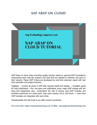 SAP ABAP ON CLOUD
SAP Abap on cloud video providing quality training videos to aspiring SAP Consultants
empowering them with the answers and tools that are needed to enhance and grow in
their careers. These SAP Videos are developed by real time corporate expert with real
time examples and project scenario.
Highlight: -- Covers all areas in SAP with required depth and details, -- Excellent guide
for Sap Certification, --You can learn and understand every major SAP module with the
easy and inexpensive way, --Understand the role of various core SAP modules and
activities performed on a daily basis. Sap video duration 20 to 100 Hours. -- Learn how
SAP modules are integrated with each other.
Downloadable link will email to you after product purchased
For more info: https://sapvideotraining.com or Mail : query@sapvideotraining.com
 