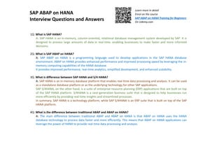 SAP ABAP on HANA
Interview Questions and Answers
Learn more in detail
Enrol on the course
SAP ABAP on HANA Training for Beginners
On Udemy.com
1Q: What is SAP HANA?
A: SAP HANA is an in-memory, column-oriented, relational database management system developed by SAP. It is
designed to process large amounts of data in real-time, enabling businesses to make faster and more informed
decisions.
2Q: What is SAP ABAP on HANA?
A: SAP ABAP on HANA is a programming language used to develop applications in the SAP HANA database
environment. ABAP on HANA provides enhanced performance and improved processing speed by leveraging the in-
memory computing capabilities of the HANA database.
It provides improved performance, real-time analytics, simplified development, and enhanced scalability.
3Q. What is difference between SAP HANA and S/4 HANA?
A: SAP HANA is an in-memory database platform that enables real-time data processing and analysis. It can be used
as a standalone database platform or as the underlying technology for other SAP applications.
SAP S/4HANA, on the other hand, is a suite of enterprise resource planning (ERP) applications that are built on top
of the SAP HANA platform. S/4HANA is a next-generation business suite that is designed to help businesses run
more efficiently by providing real-time insights and streamlined processes.
In summary, SAP HANA is a technology platform, while SAP S/4HANA is an ERP suite that is built on top of the SAP
HANA platform.
4Q: What is the difference between traditional ABAP and ABAP on HANA?
A: The main difference between traditional ABAP and ABAP on HANA is that ABAP on HANA uses the HANA
database technology to process data faster and more efficiently. This means that ABAP on HANA applications can
leverage the power of HANA to provide real-time data processing and analysis.
 