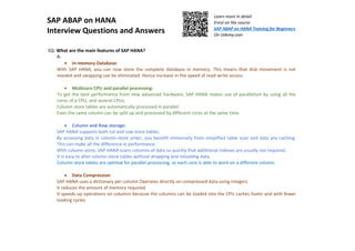SAP ABAP on HANA
Interview Questions and Answers
Learn more in detail
Enrol on the course
SAP ABAP on HANA Training for Beginners
On Udemy.com
5Q: What are the main features of SAP HANA?
A:
• In-memory Database:
With SAP HANA, you can now store the complete database in memory. This means that disk movement is not
needed and swapping can be eliminated. Hence increase in the speed of read-write access.
• Multicore CPU and parallel processing:
To get the best performance from new advanced hardware, SAP HANA makes use of parallelism by using all the
cores of a CPU, and several CPUs.
Column store tables are automatically processed in parallel.
Even the same column can be split up and processed by different cores at the same time.
• Column and Row storage:
SAP HANA supports both col and row store tables.
By accessing data in column-store order, you benefit immensely from simplified table scan and data pre-caching.
This can make all the difference in performance.
With column store, SAP HANA scans columns of data so quickly that additional indexes are usually not required.
It is easy to alter column store tables without dropping and reloading data.
Column store tables are optimal for parallel processing, as each core is able to work on a different column.
• Data Compression
SAP HANA uses a dictionary per column Operates directly on compressed data using integers.
It reduces the amount of memory required.
It speeds up operations on columns because the columns can be loaded into the CPU caches faster and with fewer
loading cycles.
 