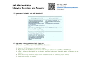 SAP ABAP on HANA
Interview Questions and Answers
Learn more in detail
Enrol on the course
SAP ABAP on HANA Training for Beginners
On Udemy.com
17Q: Advantages of using ADT over ABAP workbench?
A:
18Q: How do you create a new ABAP project in SAP ADT?
A: To create a new ABAP project in SAP ADT, follow these steps:
1. Open the SAP Development perspective in Eclipse.
2. Right-click on the ABAP Development node in the Project Explorer and select New > ABAP Project.
3. Enter a name and description for the project, and select the system and client where the project will be
created.
4. Select the package where the project will be saved and specify any additional project settings.
5. Click Finish to create the project.
 