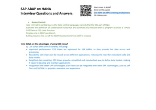 SAP ABAP on HANA
Interview Questions and Answers
Learn more in detail
Enrol on the course
SAP ABAP on HANA Training for Beginners
On Udemy.com
• Access Control:
Also referred to as DCL Source (for Data Control Language, named after the DCL part of SQL).
Contains the deﬁnition of authorization rules that are automatically checked when a program accesses a certain
CDS View or CDS table function.
Display only in ABAP workbench.
Editing requires the use of the ABAP Development Tool (ADT in Eclipse).
22Q: What are the advantages of using CDS views?
A: CDS Views offer several benefits, including:
• Improved performance: CDS Views are optimized for SAP HANA, so they provide fast data access and
processing.
• Reusability: CDS Views can be reused across different applications, reducing the need for redundant code and
data models.
• Simplified data modeling: CDS Views provide a simplified and standardized way to define data models, making
it easier to develop and maintain applications.
• Integration with other SAP technologies: CDS Views can be integrated with other SAP technologies, such as SAP
Fiori and SAP BW, to provide a seamless user experience.
 