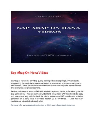 Sap Abap On Hana Videos
Sap Abap on Hana Video providing quality training videos to aspiring SAP Consultants
empowering them with the answers and tools that are needed to enhance and grow in
their careers. These SAP Videos are developed by real time corporate expert with real
time examples and project scenario.
Feature: -- Covers all areas in SAP with required depth and details, -- Excellent guide for
Sap Certification, --You can learn and understand every major SAP module with the easy
and inexpensive way, --Understand the role of various core SAP modules and activities
performed on a daily basis. Sap video duration 20 to 100 Hours. -- Learn how SAP
modules are integrated with each other.
For more info: www.sapvideotraining.com or Mail : query@sapvideotraining.com
 