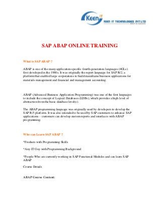 SAP ABAP ONLINE TRAINING

What is SAP ABAP ?

ABAP is one of the many application-specific fourth-generation languages (4GLs)
first developed in the 1980s. It was originally the report language for SAP R/2, a
platform that enabled large corporations to build mainframe business applications for
materials management and financial and management accounting.



ABAP (Advanced Business Application Programming) was one of the first languages
to include the concept of Logical Databases (LDBs), which provides a high level of
abstraction from the basic database level(s).

The ABAP programming language was originally used by developers to develop the
SAP R/3 platform. It was also intended to be used by SAP customers to enhance SAP
applications – customers can develop custom reports and interfaces with ABAP
programming.



Who can Learn SAP ABAP ?

*Freshers with Programming Skills

*Any IT Guy with Programming Background

*People Who are currently working in SAP Functional Modules and can learn SAP
ABAP

Course Details


ABAP Course Content:
 