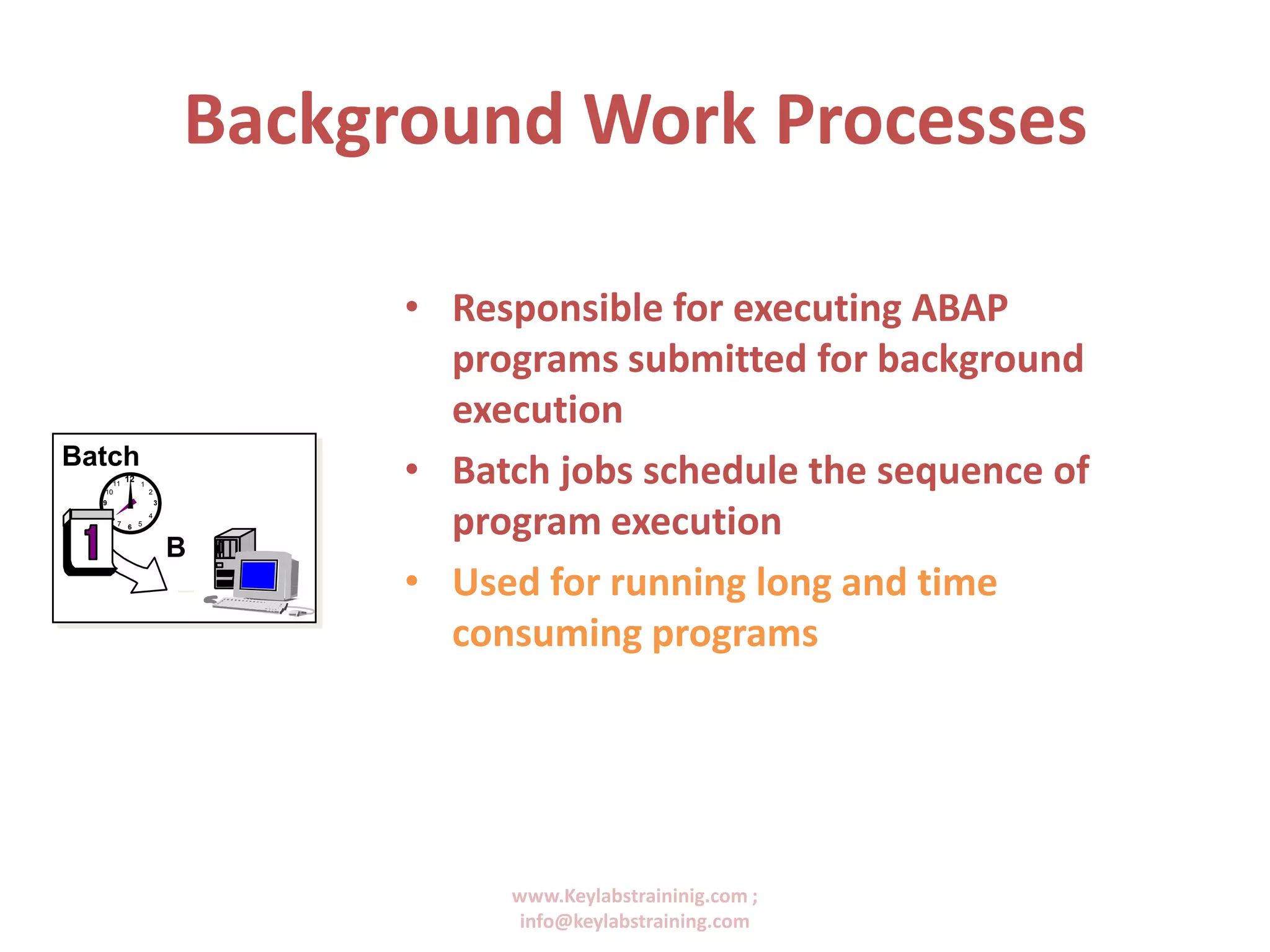 www.Keylabstraininig.com ;
info@keylabstraining.com
Background Work Processes
• Responsible for executing ABAP
programs submitted for background
execution
• Batch jobs schedule the sequence of
program execution
• Used for running long and time
consuming programs
Batch
12
9
6
3
11 1
7 5
8 4
210
B
 