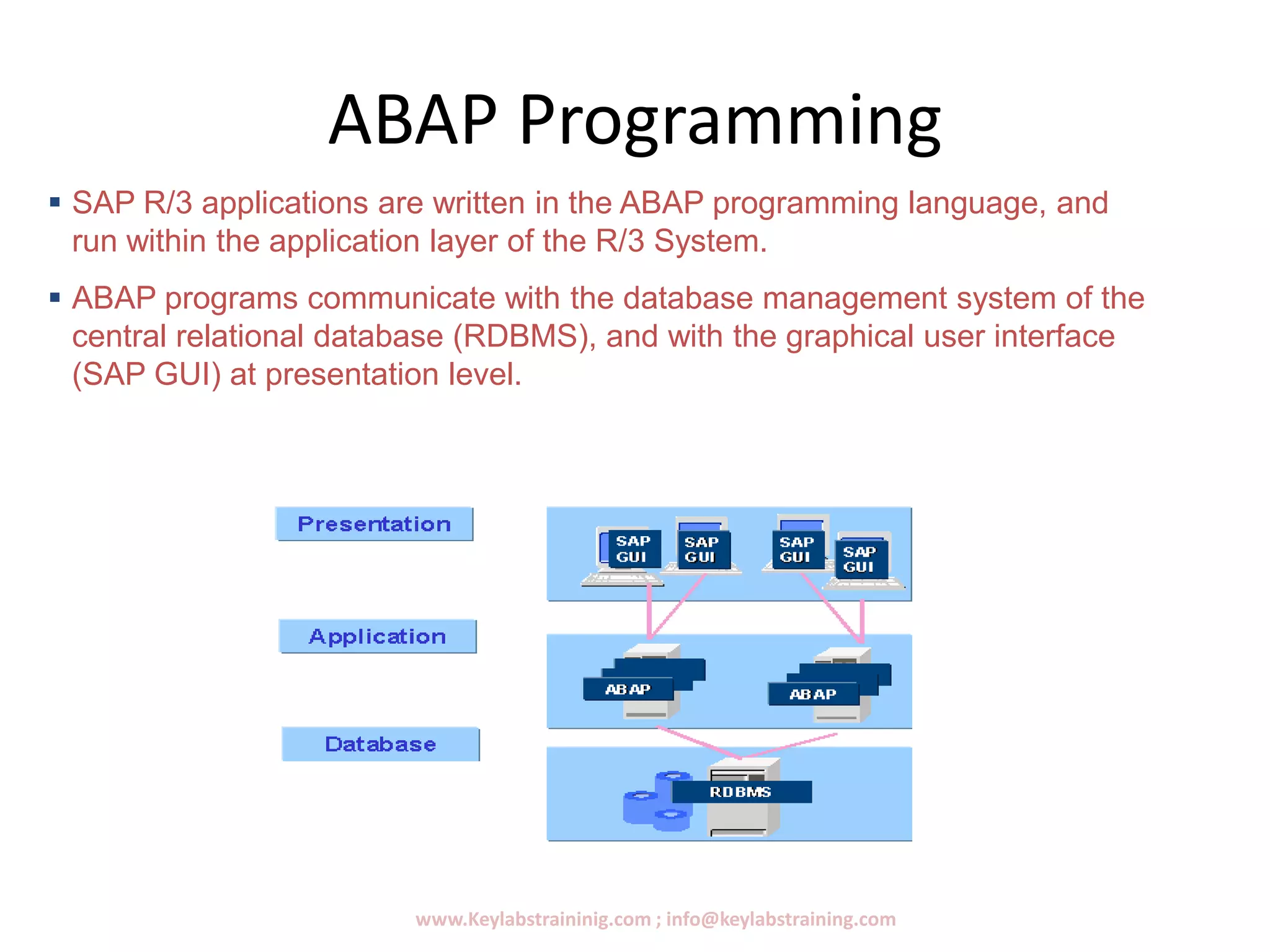 ABAP Programming
www.Keylabstraininig.com ; info@keylabstraining.com
 SAP R/3 applications are written in the ABAP programming language, and
run within the application layer of the R/3 System.
 ABAP programs communicate with the database management system of the
central relational database (RDBMS), and with the graphical user interface
(SAP GUI) at presentation level.
 
