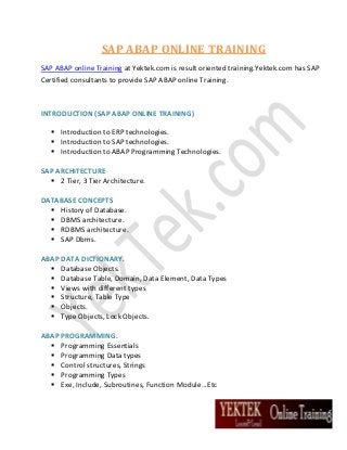 SAP ABAP ONLINE TRAINING
SAP ABAP online Training at Yektek.com is result oriented training.Yektek.com has SAP
Certified consultants to provide SAP ABAP online Training.

INTRODUCTION (SAP ABAP ONLINE TRAINING)
 Introduction to ERP technologies.
 Introduction to SAP technologies.
 Introduction to ABAP Programming Technologies.
SAP ARCHITECTURE
 2 Tier, 3 Tier Architecture.
DATABASE CONCEPTS
 History of Database.
 DBMS architecture.
 RDBMS architecture.
 SAP Dbms.
ABAP DATA DICTIONARY.
 Database Objects.
 Database Table, Domain, Data Element, Data Types
 Views with different types
 Structure, Table Type
 Objects.
 Type Objects, Lock Objects.
ABAP PROGRAMMING.
 Programming Essentials
 Programming Data types
 Control structures, Strings
 Programming Types
 Exe, Include, Subroutines, Function Module...Etc

 