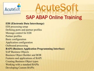 SAP ABAP Online Training
EDI (Electronic Data Interchange)
EDI processing setup
Defining ports and partner profiles
Message control for EDI
Partner profiles
Basic configuration
Application configuration
Outbound processing
BAPI (Business Application Programming Interface)
SAP Business Objects
Business Object Builder and BOR
Features and applications of BAPI
Creating Business Object types
Working with a standard BAPIs
Developing Custom BAPIs
 