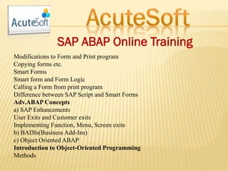 SAP ABAP Online Training
Modifications to Form and Print program
Copying forms etc.
Smart Forms
Smart form and Form Logic
Calling a Form from print program
Difference between SAP Script and Smart Forms
Adv.ABAP Concepts
a) SAP Enhancements
User Exits and Customer exits
Implementing Function, Menu, Screen exits
b) BADIs(Business Add-Ins)
c) Object Oriented ABAP
Introduction to Object-Oriented Programming
Methods
 