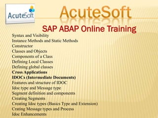 SAP ABAP Online Training
Syntax and Visibility
Instance Methods and Static Methods
Constructor
Classes and Objects
Components of a Class
Defining Local Classes
Defining global classes
Cross Applications
IDOCs (Intermediate Documents)
Features and structure of IDOC
Idoc type and Message type
Segment definition and components
Creating Segments
Creating Idoc types (Basics Type and Extension)
Crating Message types and Process
Idoc Enhancements
 