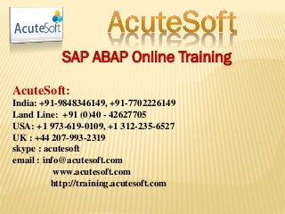 SAP ABAP Online Training
AcuteSoft:
India: +91-9848346149, +91-7702226149
Land Line: +91 (0)40 - 42627705
USA: +1 973-619-0109, +1 312-235-6527
UK : +44 207-993-2319
skype : acutesoft
email : info@acutesoft.com
www.acutesoft.com
http://training.acutesoft.com
 