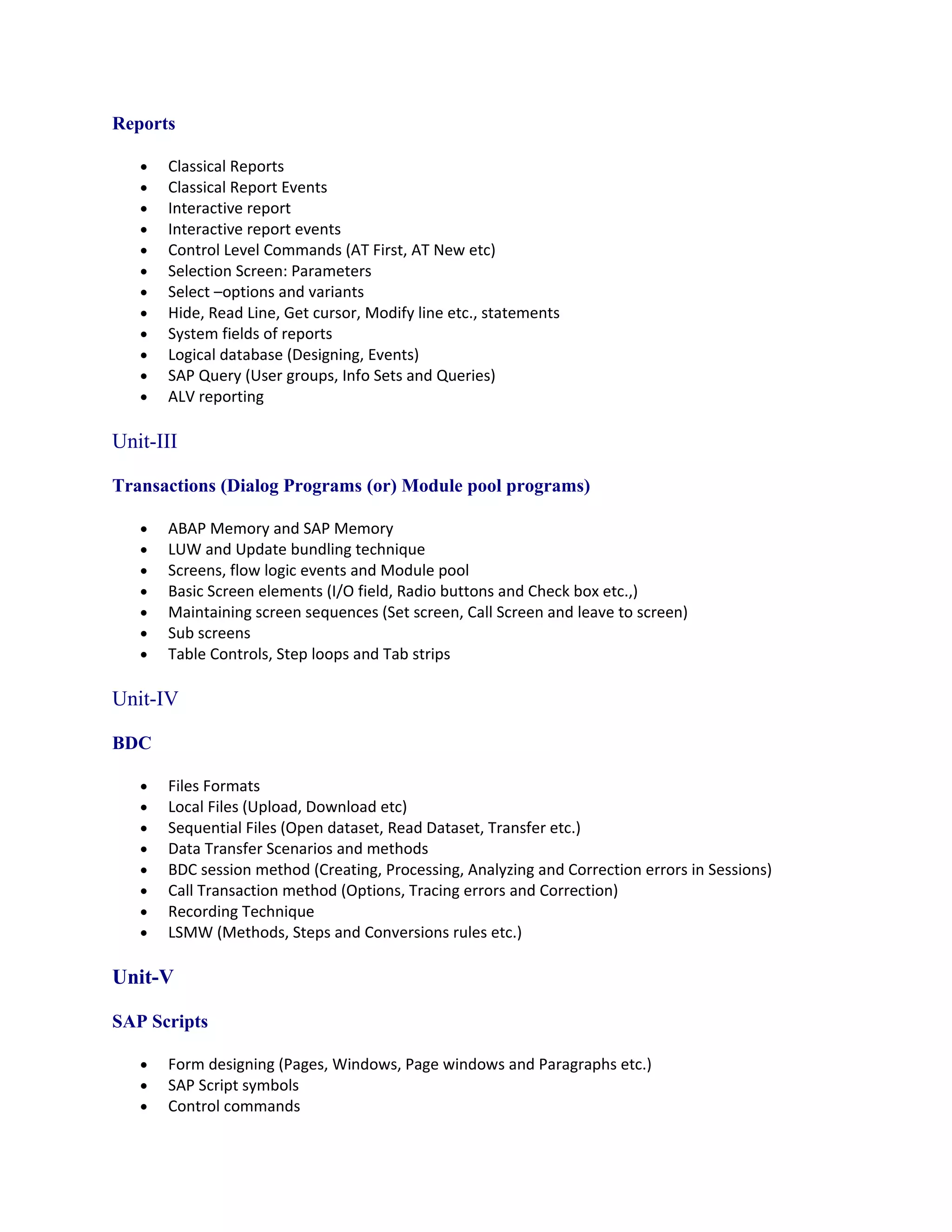 Reports

   •   Classical Reports
   •   Classical Report Events
   •   Interactive report
   •   Interactive report events
   •   Control Level Commands (AT First, AT New etc)
   •   Selection Screen: Parameters
   •   Select –options and variants
   •   Hide, Read Line, Get cursor, Modify line etc., statements
   •   System fields of reports
   •   Logical database (Designing, Events)
   •   SAP Query (User groups, Info Sets and Queries)
   •   ALV reporting

Unit-III

Transactions (Dialog Programs (or) Module pool programs)

   •   ABAP Memory and SAP Memory
   •   LUW and Update bundling technique
   •   Screens, flow logic events and Module pool
   •   Basic Screen elements (I/O field, Radio buttons and Check box etc.,)
   •   Maintaining screen sequences (Set screen, Call Screen and leave to screen)
   •   Sub screens
   •   Table Controls, Step loops and Tab strips

Unit-IV

BDC

   •   Files Formats
   •   Local Files (Upload, Download etc)
   •   Sequential Files (Open dataset, Read Dataset, Transfer etc.)
   •   Data Transfer Scenarios and methods
   •   BDC session method (Creating, Processing, Analyzing and Correction errors in Sessions)
   •   Call Transaction method (Options, Tracing errors and Correction)
   •   Recording Technique
   •   LSMW (Methods, Steps and Conversions rules etc.)

Unit-V

SAP Scripts

   •   Form designing (Pages, Windows, Page windows and Paragraphs etc.)
   •   SAP Script symbols
   •   Control commands
 