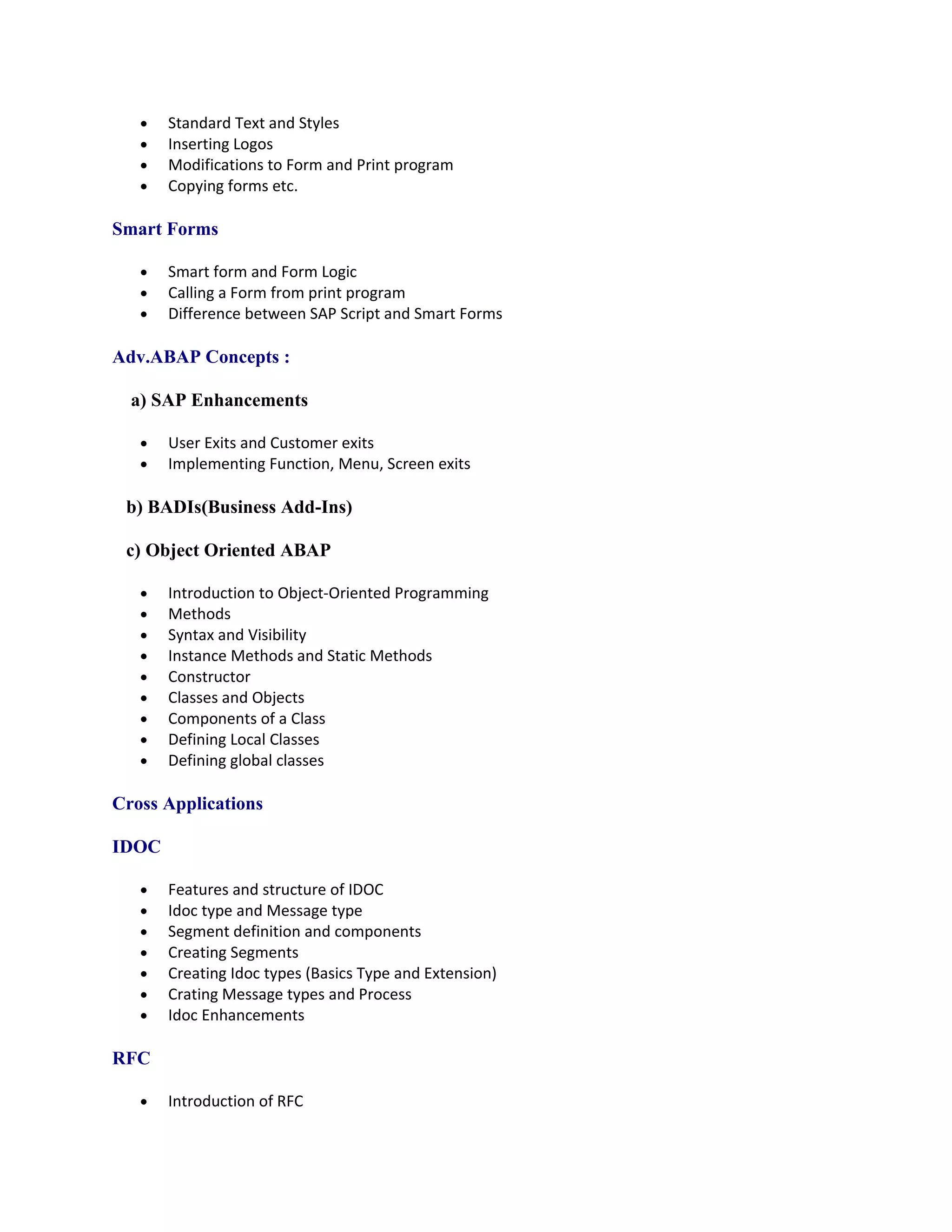 •   Standard Text and Styles
   •   Inserting Logos
   •   Modifications to Form and Print program
   •   Copying forms etc.

Smart Forms

   •   Smart form and Form Logic
   •   Calling a Form from print program
   •   Difference between SAP Script and Smart Forms

Adv.ABAP Concepts :

  a) SAP Enhancements

   •   User Exits and Customer exits
   •   Implementing Function, Menu, Screen exits

 b) BADIs(Business Add-Ins)

 c) Object Oriented ABAP

   •   Introduction to Object-Oriented Programming
   •   Methods
   •   Syntax and Visibility
   •   Instance Methods and Static Methods
   •   Constructor
   •   Classes and Objects
   •   Components of a Class
   •   Defining Local Classes
   •   Defining global classes

Cross Applications

IDOC

   •   Features and structure of IDOC
   •   Idoc type and Message type
   •   Segment definition and components
   •   Creating Segments
   •   Creating Idoc types (Basics Type and Extension)
   •   Crating Message types and Process
   •   Idoc Enhancements

RFC

   •   Introduction of RFC
 