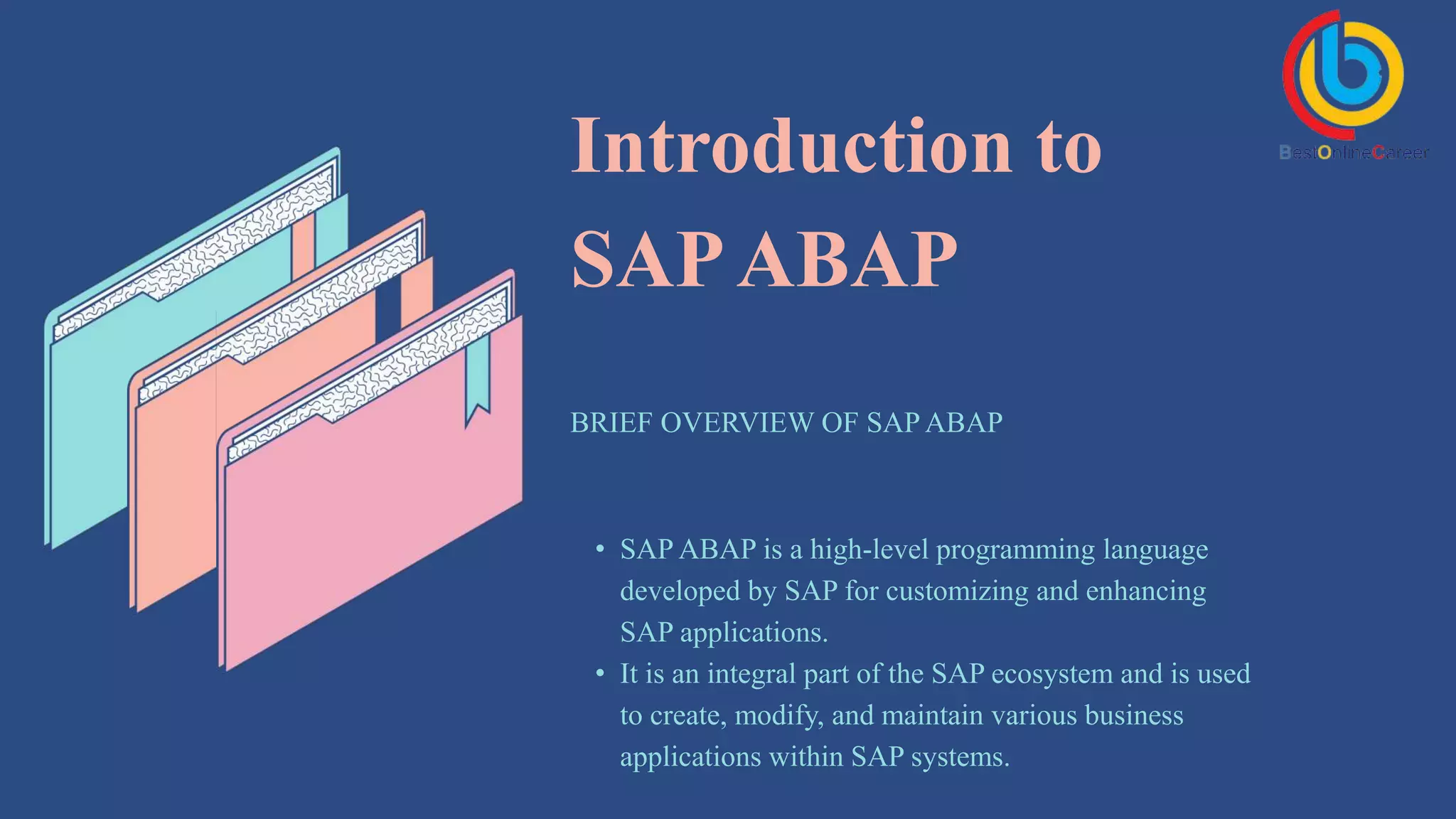 Introduction to
SAPABAP
BRIEF OVERVIEW OF SAP ABAP
• SAP ABAP is a high-level programming language
developed by SAP for customizing and enhancing
SAP applications.
• It is an integral part of the SAP ecosystem and is used
to create, modify, and maintain various business
applications within SAP systems.
 