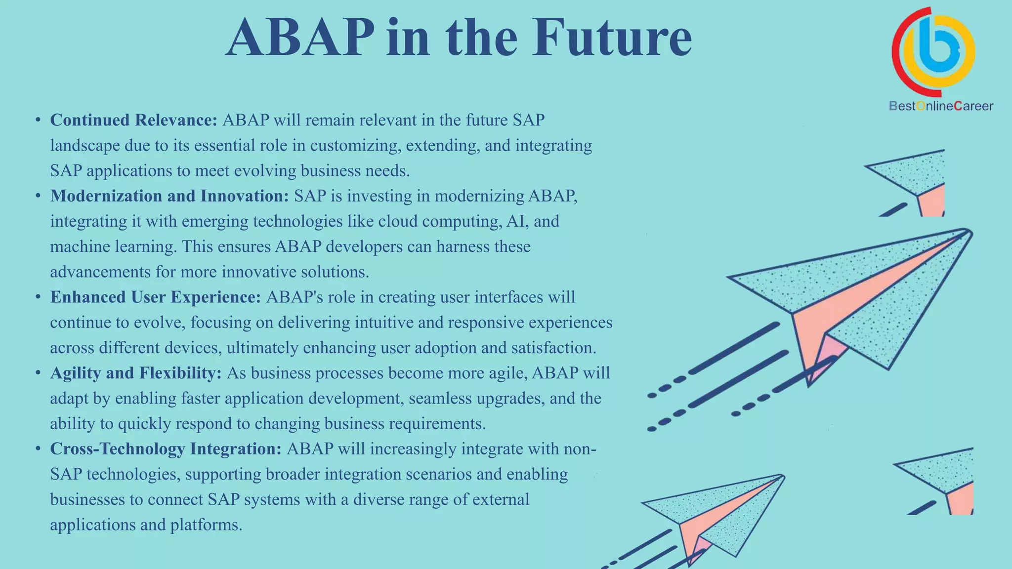 ABAP in the Future
• Continued Relevance: ABAP will remain relevant in the future SAP
landscape due to its essential role in customizing, extending, and integrating
SAP applications to meet evolving business needs.
• Modernization and Innovation: SAP is investing in modernizing ABAP,
integrating it with emerging technologies like cloud computing, AI, and
machine learning. This ensures ABAP developers can harness these
advancements for more innovative solutions.
• Enhanced User Experience: ABAP's role in creating user interfaces will
continue to evolve, focusing on delivering intuitive and responsive experiences
across different devices, ultimately enhancing user adoption and satisfaction.
• Agility and Flexibility: As business processes become more agile, ABAP will
adapt by enabling faster application development, seamless upgrades, and the
ability to quickly respond to changing business requirements.
• Cross-Technology Integration: ABAP will increasingly integrate with non-
SAP technologies, supporting broader integration scenarios and enabling
businesses to connect SAP systems with a diverse range of external
applications and platforms.
 