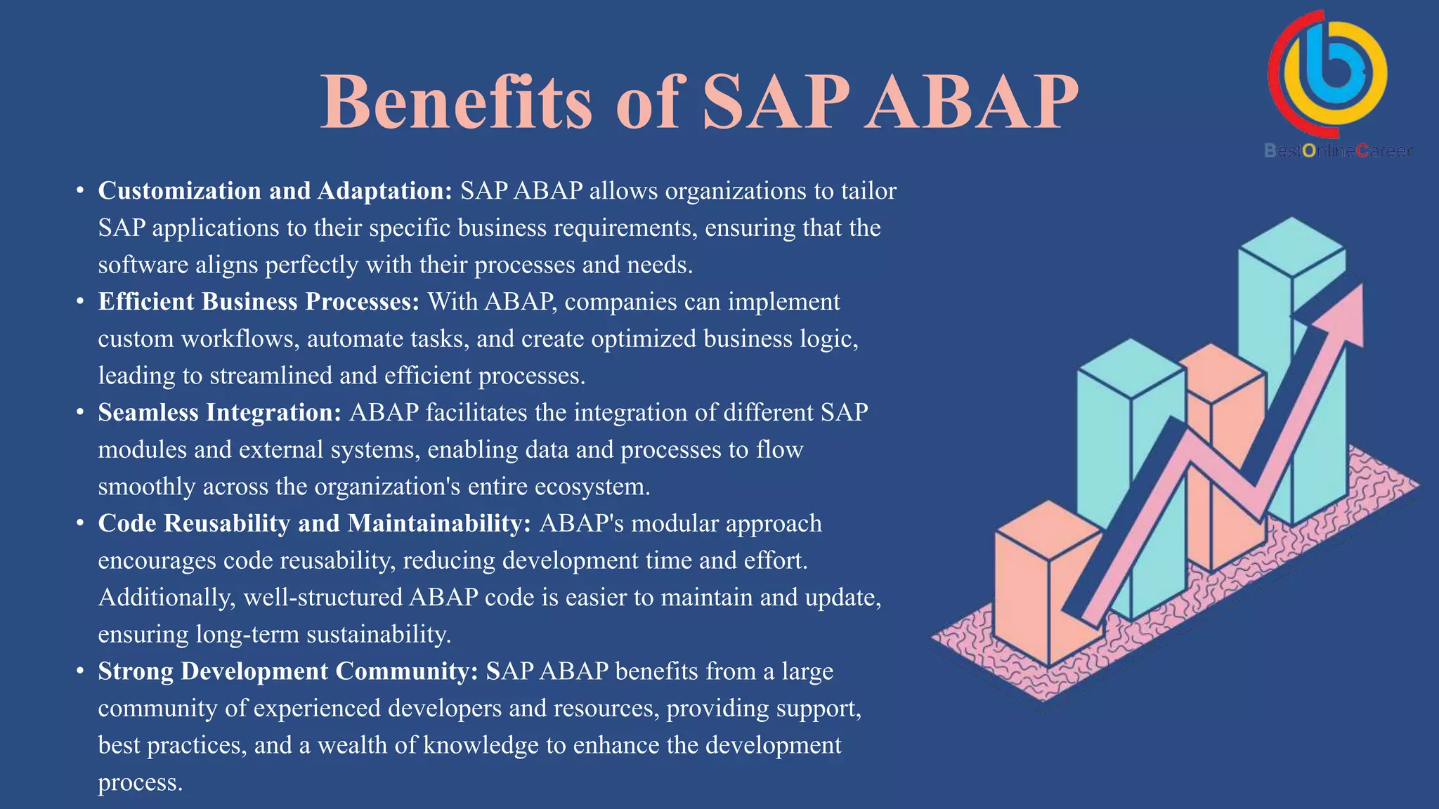 Benefits of SAPABAP
• Customization and Adaptation: SAP ABAP allows organizations to tailor
SAP applications to their specific business requirements, ensuring that the
software aligns perfectly with their processes and needs.
• Efficient Business Processes: With ABAP, companies can implement
custom workflows, automate tasks, and create optimized business logic,
leading to streamlined and efficient processes.
• Seamless Integration: ABAP facilitates the integration of different SAP
modules and external systems, enabling data and processes to flow
smoothly across the organization's entire ecosystem.
• Code Reusability and Maintainability: ABAP's modular approach
encourages code reusability, reducing development time and effort.
Additionally, well-structured ABAP code is easier to maintain and update,
ensuring long-term sustainability.
• Strong Development Community: SAP ABAP benefits from a large
community of experienced developers and resources, providing support,
best practices, and a wealth of knowledge to enhance the development
process.
 