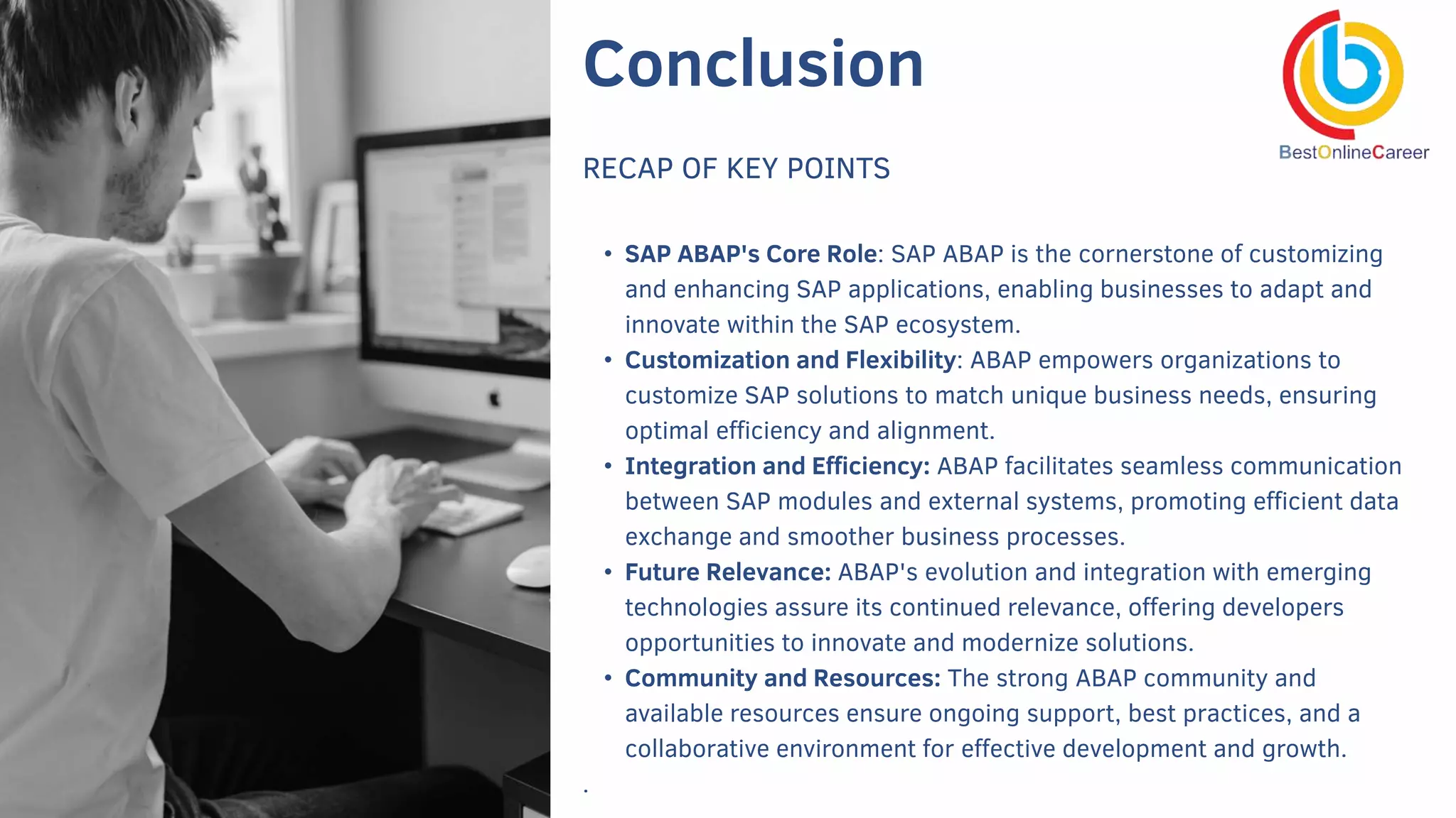 Conclusion
RECAP OF KEY POINTS
• SAP ABAP's Core Role: SAP ABAP is the cornerstone of customizing
and enhancing SAP applications, enabling businesses to adapt and
innovate within the SAP ecosystem.
• Customization and Flexibility: ABAP empowers organizations to
customize SAP solutions to match unique business needs, ensuring
optimal efficiency and alignment.
• Integration and Efficiency: ABAP facilitates seamless communication
between SAP modules and external systems, promoting efficient data
exchange and smoother business processes.
• Future Relevance: ABAP's evolution and integration with emerging
technologies assure its continued relevance, offering developers
opportunities to innovate and modernize solutions.
• Community and Resources: The strong ABAP community and
available resources ensure ongoing support, best practices, and a
collaborative environment for effective development and growth.
.
 