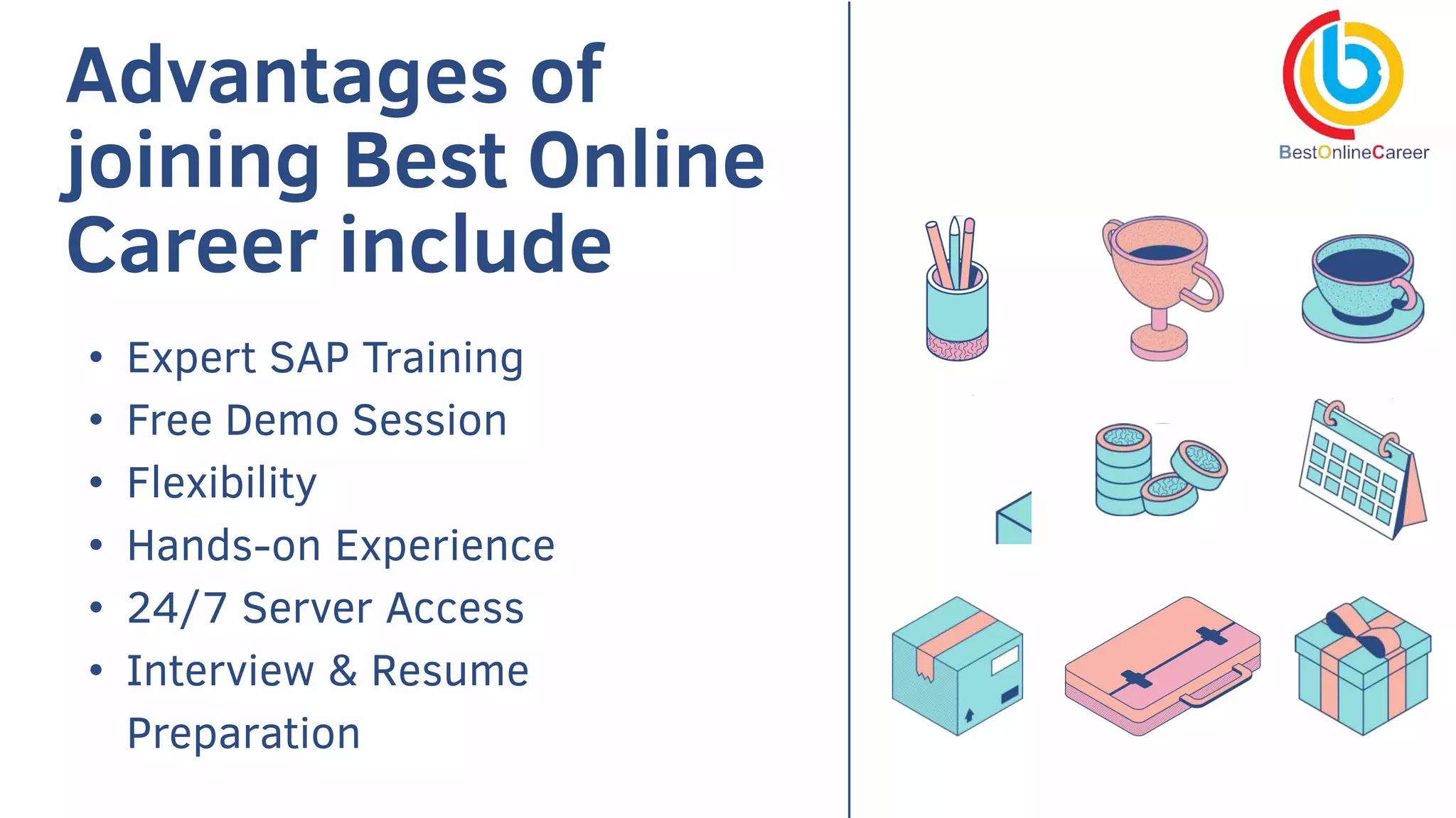 Advantages of
joining Best Online
Career include
• Expert SAP Training
• Free Demo Session
• Flexibility
• Hands-on Experience
• 24/7 Server Access
• Interview & Resume
Preparation
 