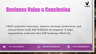 Business Value & Conclusion
•RAP accelerates innovation, improves developer productivity, and
ensures future-ready SAP S/4HANA development. It helps
organizations modernize their SAP landscape effectively.
 