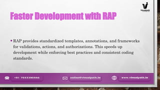 Faster Development with RAP
•RAP provides standardized templates, annotations, and frameworks
for validations, actions, and authorizations. This speeds up
development while enforcing best practices and consistent coding
standards.
 
