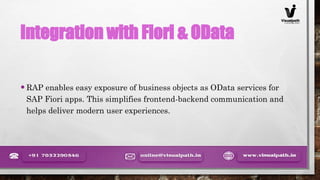 Integration with Fiori & OData
•RAP enables easy exposure of business objects as OData services for
SAP Fiori apps. This simplifies frontend-backend communication and
helps deliver modern user experiences.
 
