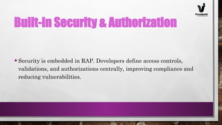 Built-in Security & Authorization
•Security is embedded in RAP. Developers define access controls,
validations, and authorizations centrally, improving compliance and
reducing vulnerabilities.
 