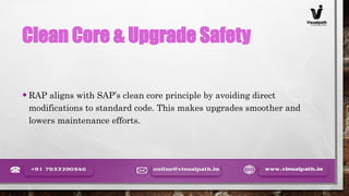 Clean Core & Upgrade Safety
•RAP aligns with SAP’s clean core principle by avoiding direct
modifications to standard code. This makes upgrades smoother and
lowers maintenance efforts.
 