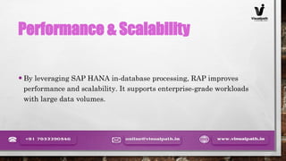 Performance & Scalability
•By leveraging SAP HANA in-database processing, RAP improves
performance and scalability. It supports enterprise-grade workloads
with large data volumes.
 