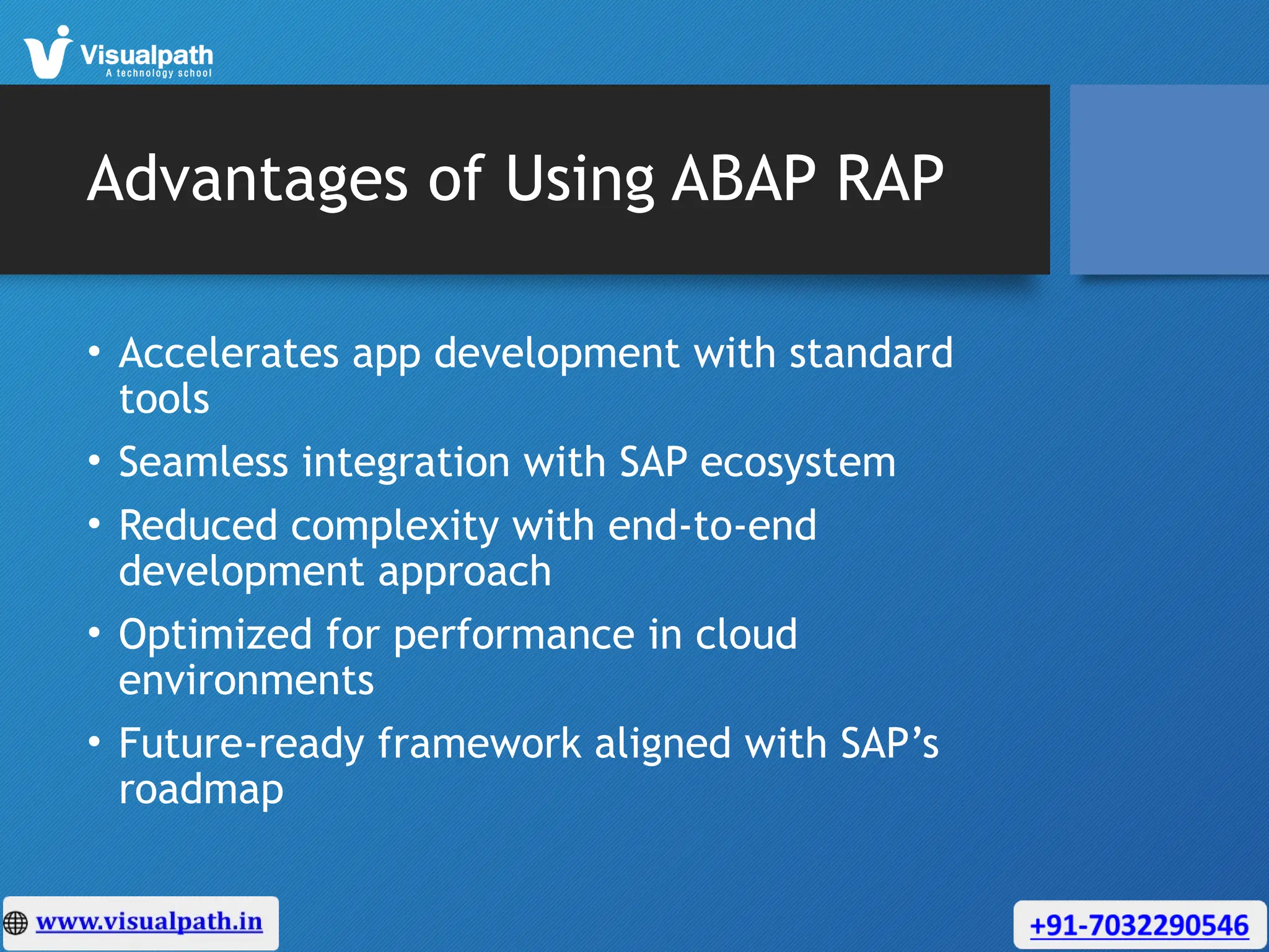 Advantages of Using ABAP RAP
• Accelerates app development with standard
tools
• Seamless integration with SAP ecosystem
• Reduced complexity with end-to-end
development approach
• Optimized for performance in cloud
environments
• Future-ready framework aligned with SAP’s
roadmap
 
