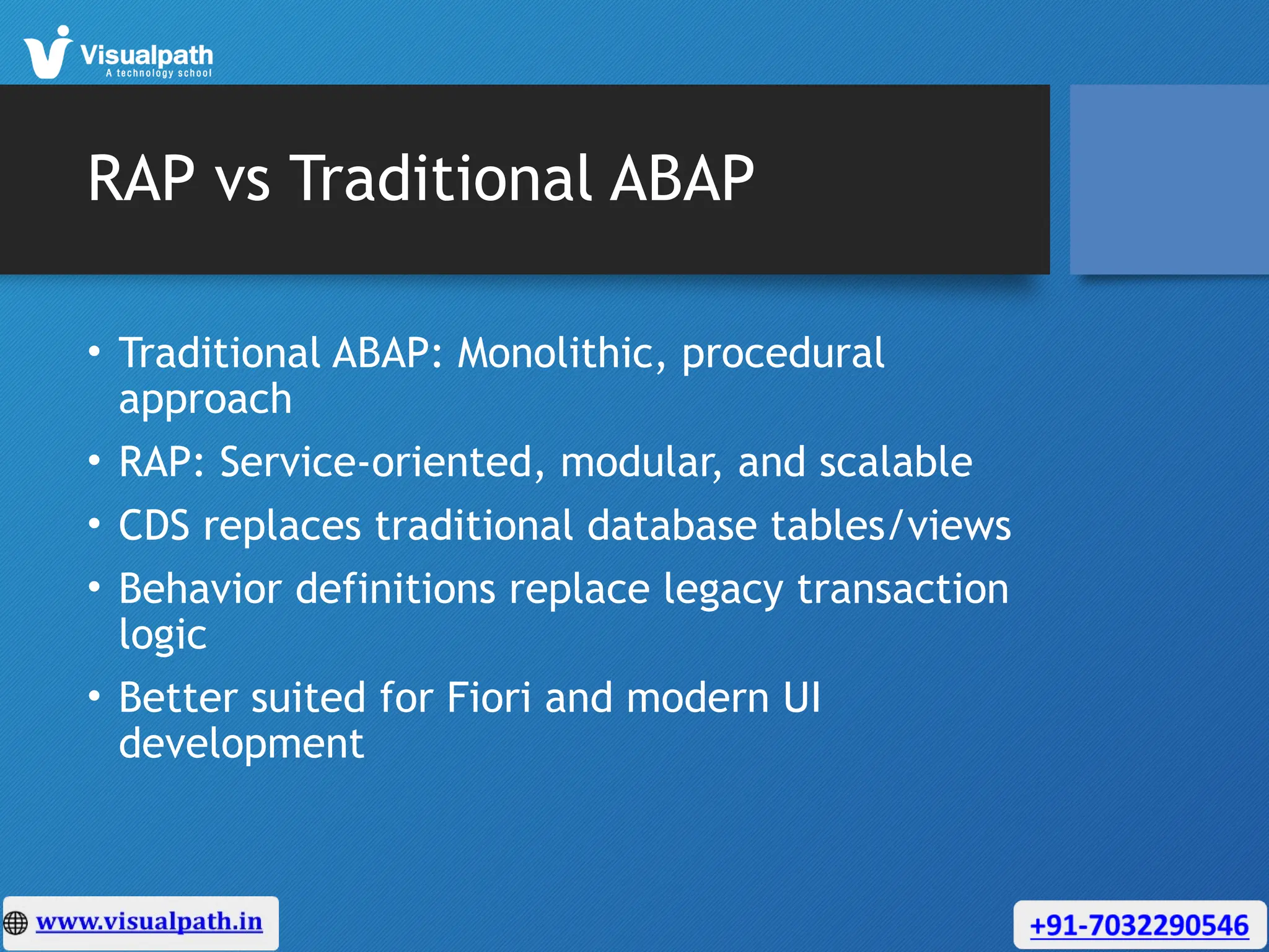 RAP vs Traditional ABAP
• Traditional ABAP: Monolithic, procedural
approach
• RAP: Service-oriented, modular, and scalable
• CDS replaces traditional database tables/views
• Behavior definitions replace legacy transaction
logic
• Better suited for Fiori and modern UI
development
 