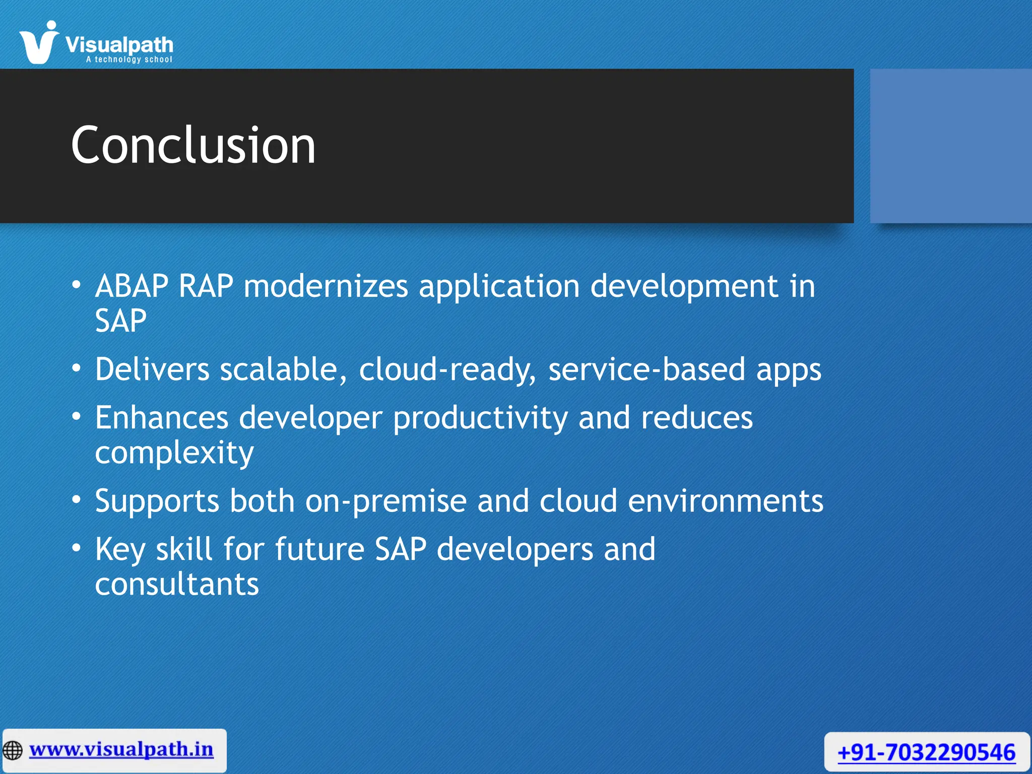 Conclusion
• ABAP RAP modernizes application development in
SAP
• Delivers scalable, cloud-ready, service-based apps
• Enhances developer productivity and reduces
complexity
• Supports both on-premise and cloud environments
• Key skill for future SAP developers and
consultants
 