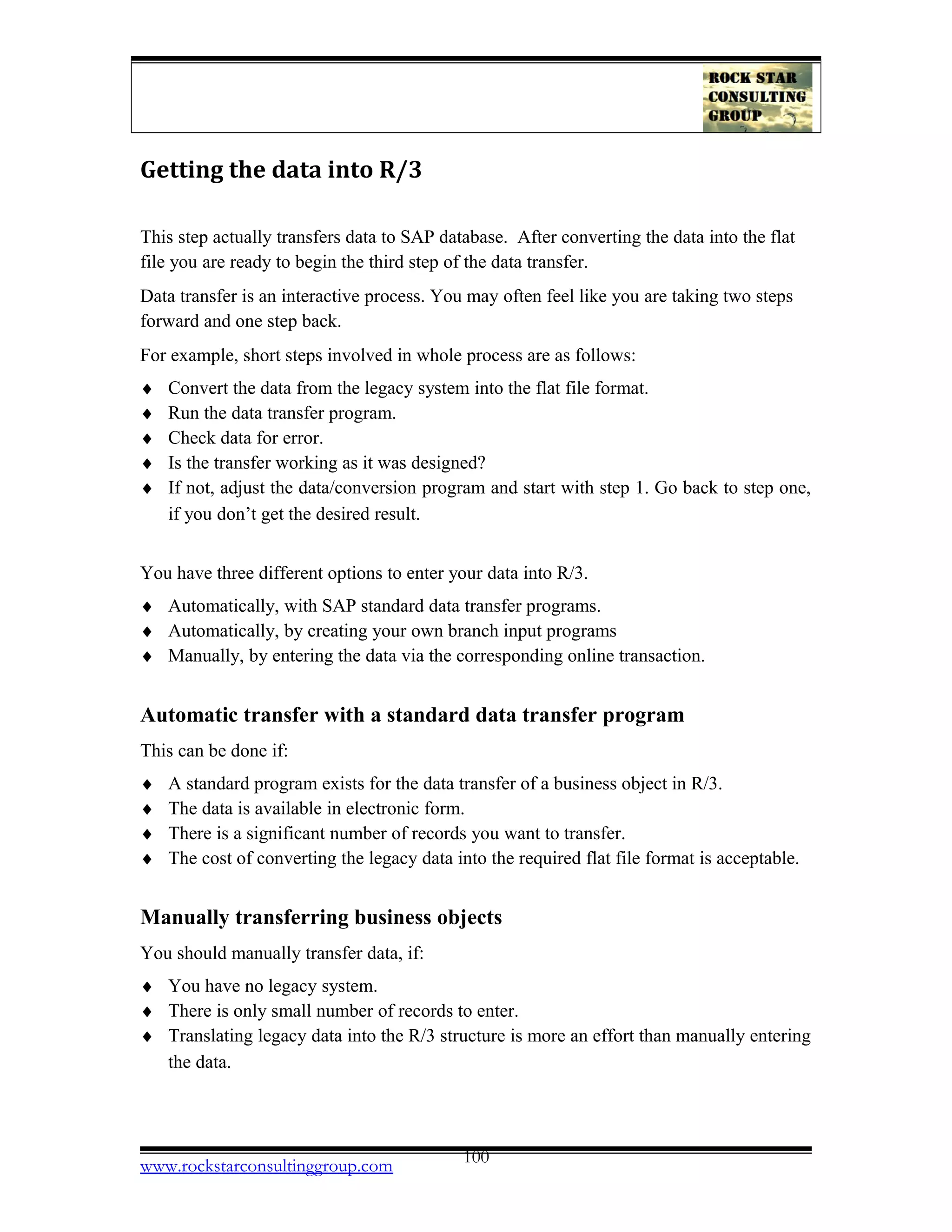 Getting the data into R/3
This step actually transfers data to SAP database. After converting the data into the flat
file you are ready to begin the third step of the data transfer.
Data transfer is an interactive process. You may often feel like you are taking two steps
forward and one step back.
For example, short steps involved in whole process are as follows:
♦ Convert the data from the legacy system into the flat file format.
♦ Run the data transfer program.
♦ Check data for error.
♦ Is the transfer working as it was designed?
♦ If not, adjust the data/conversion program and start with step 1. Go back to step one,
if you don’t get the desired result.
You have three different options to enter your data into R/3.
♦ Automatically, with SAP standard data transfer programs.
♦ Automatically, by creating your own branch input programs
♦ Manually, by entering the data via the corresponding online transaction.
Automatic transfer with a standard data transfer program
This can be done if:
♦ A standard program exists for the data transfer of a business object in R/3.
♦ The data is available in electronic form.
♦ There is a significant number of records you want to transfer.
♦ The cost of converting the legacy data into the required flat file format is acceptable.
Manually transferring business objects
You should manually transfer data, if:
♦ You have no legacy system.
♦ There is only small number of records to enter.
♦ Translating legacy data into the R/3 structure is more an effort than manually entering
the data.
www.rockstarconsultinggroup.com 100
 