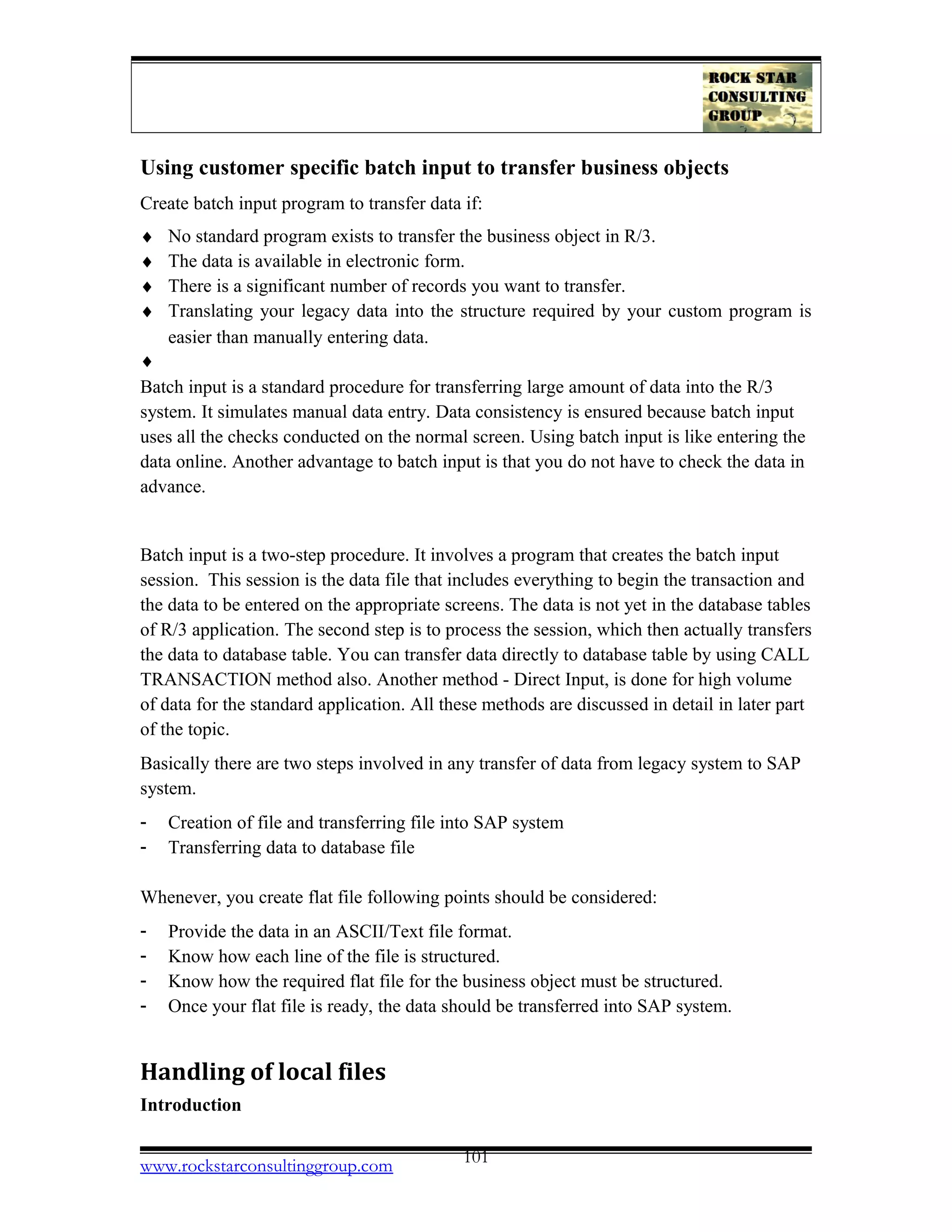 Using customer specific batch input to transfer business objects
Create batch input program to transfer data if:
♦ No standard program exists to transfer the business object in R/3.
♦ The data is available in electronic form.
♦ There is a significant number of records you want to transfer.
♦ Translating your legacy data into the structure required by your custom program is
easier than manually entering data.
♦
Batch input is a standard procedure for transferring large amount of data into the R/3
system. It simulates manual data entry. Data consistency is ensured because batch input
uses all the checks conducted on the normal screen. Using batch input is like entering the
data online. Another advantage to batch input is that you do not have to check the data in
advance.
Batch input is a two-step procedure. It involves a program that creates the batch input
session. This session is the data file that includes everything to begin the transaction and
the data to be entered on the appropriate screens. The data is not yet in the database tables
of R/3 application. The second step is to process the session, which then actually transfers
the data to database table. You can transfer data directly to database table by using CALL
TRANSACTION method also. Another method - Direct Input, is done for high volume
of data for the standard application. All these methods are discussed in detail in later part
of the topic.
Basically there are two steps involved in any transfer of data from legacy system to SAP
system.
- Creation of file and transferring file into SAP system
- Transferring data to database file
Whenever, you create flat file following points should be considered:
- Provide the data in an ASCII/Text file format.
- Know how each line of the file is structured.
- Know how the required flat file for the business object must be structured.
- Once your flat file is ready, the data should be transferred into SAP system.
Handling of local files
Introduction
www.rockstarconsultinggroup.com 101
 