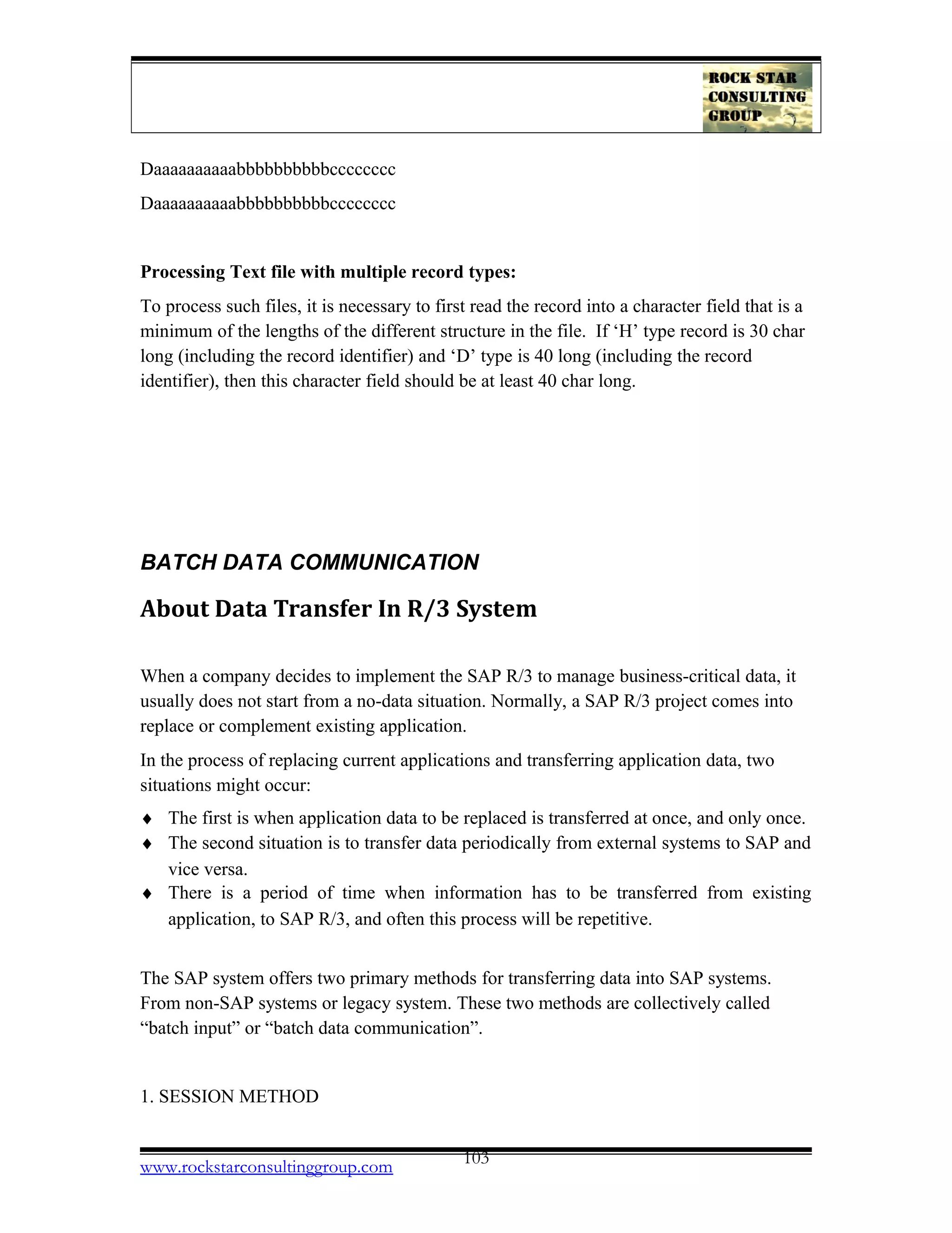 Daaaaaaaaaabbbbbbbbbbcccccccc
Daaaaaaaaaabbbbbbbbbbcccccccc
Processing Text file with multiple record types:
To process such files, it is necessary to first read the record into a character field that is a
minimum of the lengths of the different structure in the file. If ‘H’ type record is 30 char
long (including the record identifier) and ‘D’ type is 40 long (including the record
identifier), then this character field should be at least 40 char long.
BATCH DATA COMMUNICATION
About Data Transfer In R/3 System
When a company decides to implement the SAP R/3 to manage business-critical data, it
usually does not start from a no-data situation. Normally, a SAP R/3 project comes into
replace or complement existing application.
In the process of replacing current applications and transferring application data, two
situations might occur:
♦ The first is when application data to be replaced is transferred at once, and only once.
♦ The second situation is to transfer data periodically from external systems to SAP and
vice versa.
♦ There is a period of time when information has to be transferred from existing
application, to SAP R/3, and often this process will be repetitive.
The SAP system offers two primary methods for transferring data into SAP systems.
From non-SAP systems or legacy system. These two methods are collectively called
“batch input” or “batch data communication”.
1. SESSION METHOD
www.rockstarconsultinggroup.com 103
 