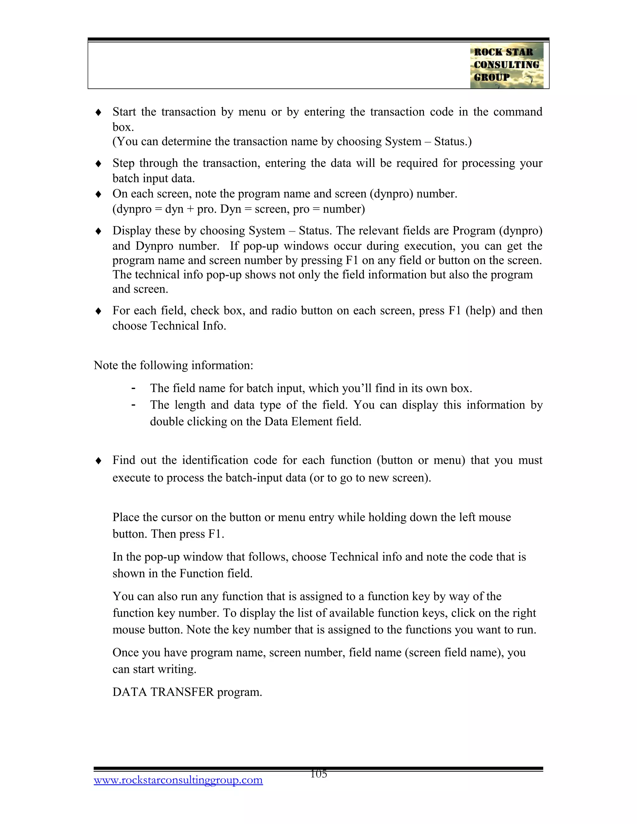 ♦ Start the transaction by menu or by entering the transaction code in the command
box.
(You can determine the transaction name by choosing System – Status.)
♦ Step through the transaction, entering the data will be required for processing your
batch input data.
♦ On each screen, note the program name and screen (dynpro) number.
(dynpro = dyn + pro. Dyn = screen, pro = number)
♦ Display these by choosing System – Status. The relevant fields are Program (dynpro)
and Dynpro number. If pop-up windows occur during execution, you can get the
program name and screen number by pressing F1 on any field or button on the screen.
The technical info pop-up shows not only the field information but also the program
and screen.
♦ For each field, check box, and radio button on each screen, press F1 (help) and then
choose Technical Info.
Note the following information:
- The field name for batch input, which you’ll find in its own box.
- The length and data type of the field. You can display this information by
double clicking on the Data Element field.
♦ Find out the identification code for each function (button or menu) that you must
execute to process the batch-input data (or to go to new screen).
Place the cursor on the button or menu entry while holding down the left mouse
button. Then press F1.
In the pop-up window that follows, choose Technical info and note the code that is
shown in the Function field.
You can also run any function that is assigned to a function key by way of the
function key number. To display the list of available function keys, click on the right
mouse button. Note the key number that is assigned to the functions you want to run.
Once you have program name, screen number, field name (screen field name), you
can start writing.
DATA TRANSFER program.
www.rockstarconsultinggroup.com 105
 