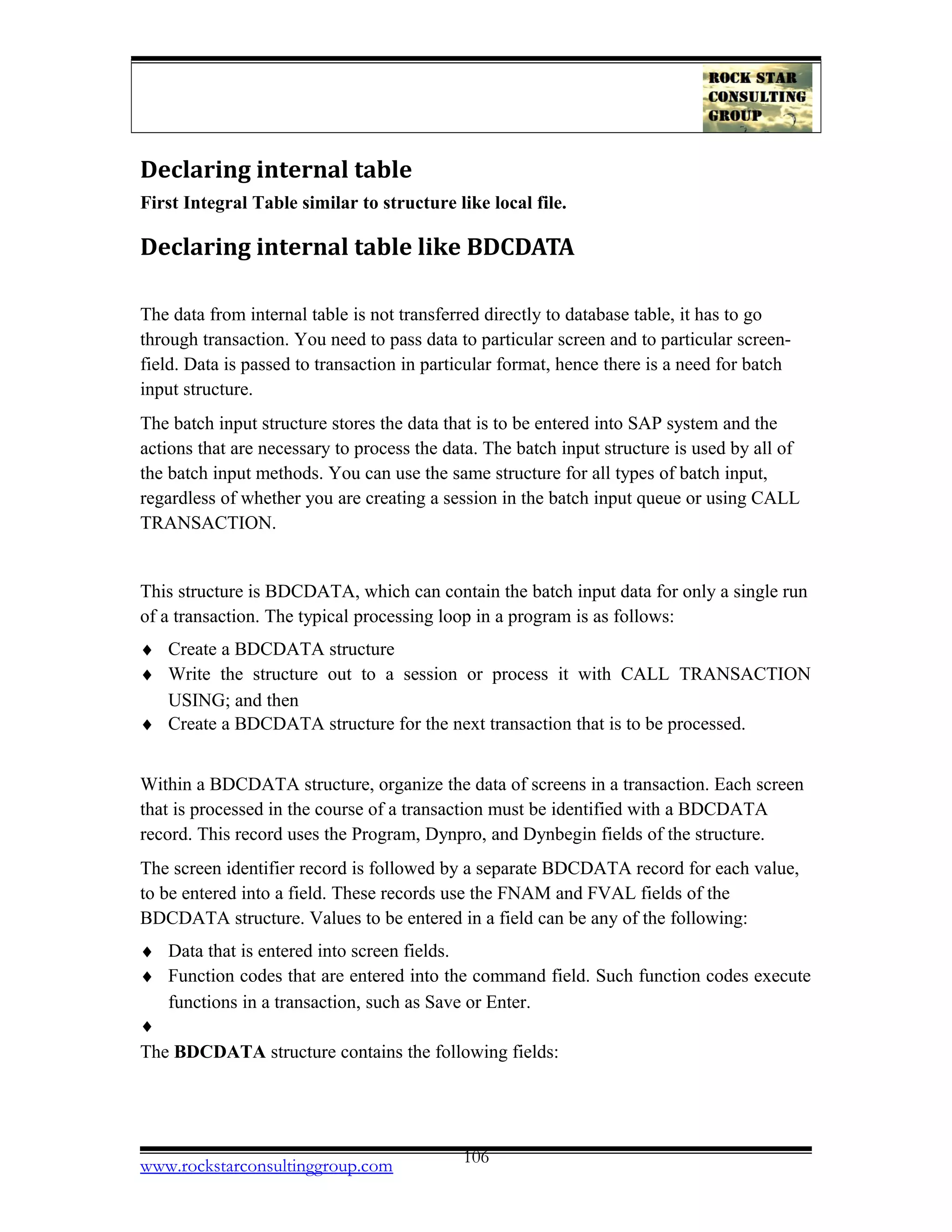 Declaring internal table
First Integral Table similar to structure like local file.
Declaring internal table like BDCDATA
The data from internal table is not transferred directly to database table, it has to go
through transaction. You need to pass data to particular screen and to particular screen-
field. Data is passed to transaction in particular format, hence there is a need for batch
input structure.
The batch input structure stores the data that is to be entered into SAP system and the
actions that are necessary to process the data. The batch input structure is used by all of
the batch input methods. You can use the same structure for all types of batch input,
regardless of whether you are creating a session in the batch input queue or using CALL
TRANSACTION.
This structure is BDCDATA, which can contain the batch input data for only a single run
of a transaction. The typical processing loop in a program is as follows:
♦ Create a BDCDATA structure
♦ Write the structure out to a session or process it with CALL TRANSACTION
USING; and then
♦ Create a BDCDATA structure for the next transaction that is to be processed.
Within a BDCDATA structure, organize the data of screens in a transaction. Each screen
that is processed in the course of a transaction must be identified with a BDCDATA
record. This record uses the Program, Dynpro, and Dynbegin fields of the structure.
The screen identifier record is followed by a separate BDCDATA record for each value,
to be entered into a field. These records use the FNAM and FVAL fields of the
BDCDATA structure. Values to be entered in a field can be any of the following:
♦ Data that is entered into screen fields.
♦ Function codes that are entered into the command field. Such function codes execute
functions in a transaction, such as Save or Enter.
♦
The BDCDATA structure contains the following fields:
www.rockstarconsultinggroup.com 106
 