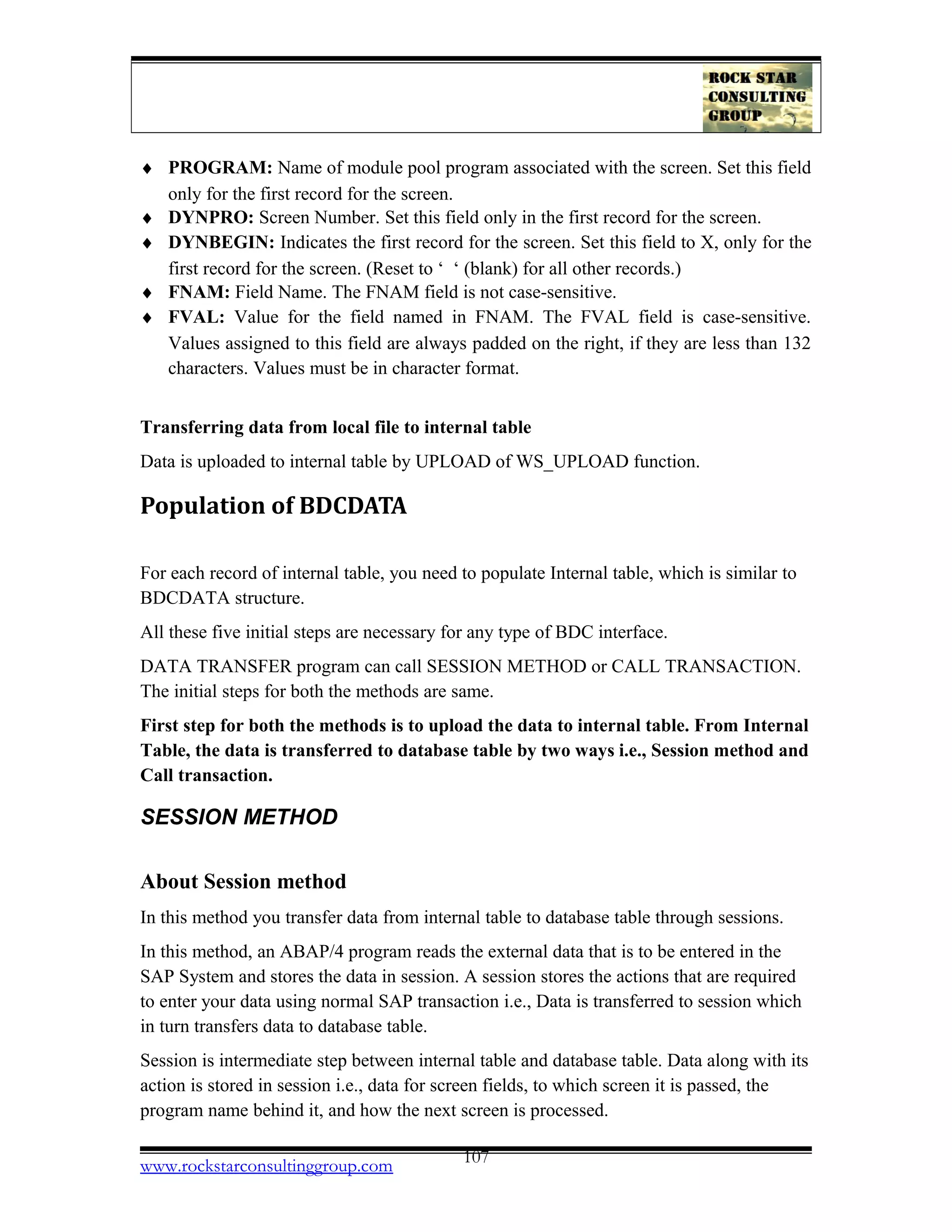 ♦ PROGRAM: Name of module pool program associated with the screen. Set this field
only for the first record for the screen.
♦ DYNPRO: Screen Number. Set this field only in the first record for the screen.
♦ DYNBEGIN: Indicates the first record for the screen. Set this field to X, only for the
first record for the screen. (Reset to ‘ ‘ (blank) for all other records.)
♦ FNAM: Field Name. The FNAM field is not case-sensitive.
♦ FVAL: Value for the field named in FNAM. The FVAL field is case-sensitive.
Values assigned to this field are always padded on the right, if they are less than 132
characters. Values must be in character format.
Transferring data from local file to internal table
Data is uploaded to internal table by UPLOAD of WS_UPLOAD function.
Population of BDCDATA
For each record of internal table, you need to populate Internal table, which is similar to
BDCDATA structure.
All these five initial steps are necessary for any type of BDC interface.
DATA TRANSFER program can call SESSION METHOD or CALL TRANSACTION.
The initial steps for both the methods are same.
First step for both the methods is to upload the data to internal table. From Internal
Table, the data is transferred to database table by two ways i.e., Session method and
Call transaction.
SESSION METHOD
About Session method
In this method you transfer data from internal table to database table through sessions.
In this method, an ABAP/4 program reads the external data that is to be entered in the
SAP System and stores the data in session. A session stores the actions that are required
to enter your data using normal SAP transaction i.e., Data is transferred to session which
in turn transfers data to database table.
Session is intermediate step between internal table and database table. Data along with its
action is stored in session i.e., data for screen fields, to which screen it is passed, the
program name behind it, and how the next screen is processed.
www.rockstarconsultinggroup.com 107
 
