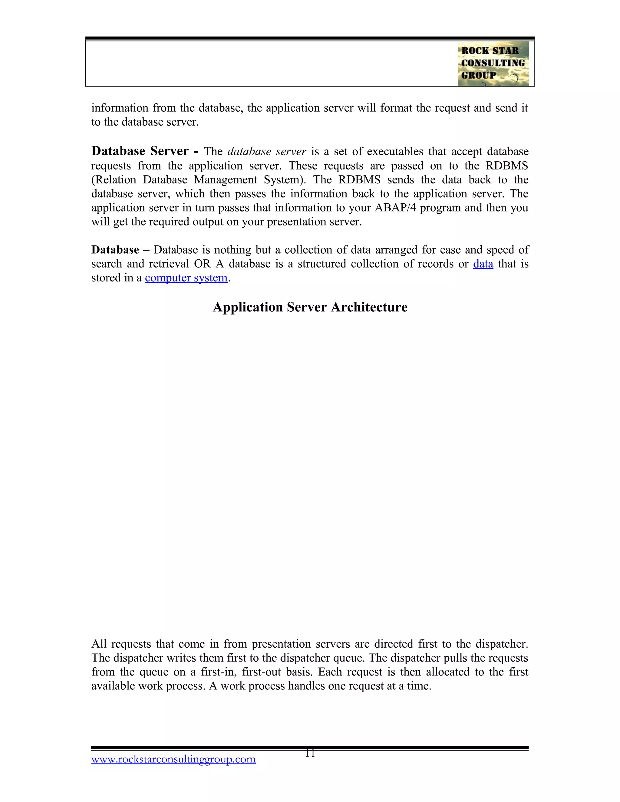 information from the database, the application server will format the request and send it
to the database server.
Database Server - The database server is a set of executables that accept database
requests from the application server. These requests are passed on to the RDBMS
(Relation Database Management System). The RDBMS sends the data back to the
database server, which then passes the information back to the application server. The
application server in turn passes that information to your ABAP/4 program and then you
will get the required output on your presentation server.
Database – Database is nothing but a collection of data arranged for ease and speed of
search and retrieval OR A database is a structured collection of records or data that is
stored in a computer system.
Application Server Architecture
All requests that come in from presentation servers are directed first to the dispatcher.
The dispatcher writes them first to the dispatcher queue. The dispatcher pulls the requests
from the queue on a first-in, first-out basis. Each request is then allocated to the first
available work process. A work process handles one request at a time.
www.rockstarconsultinggroup.com 11
 
