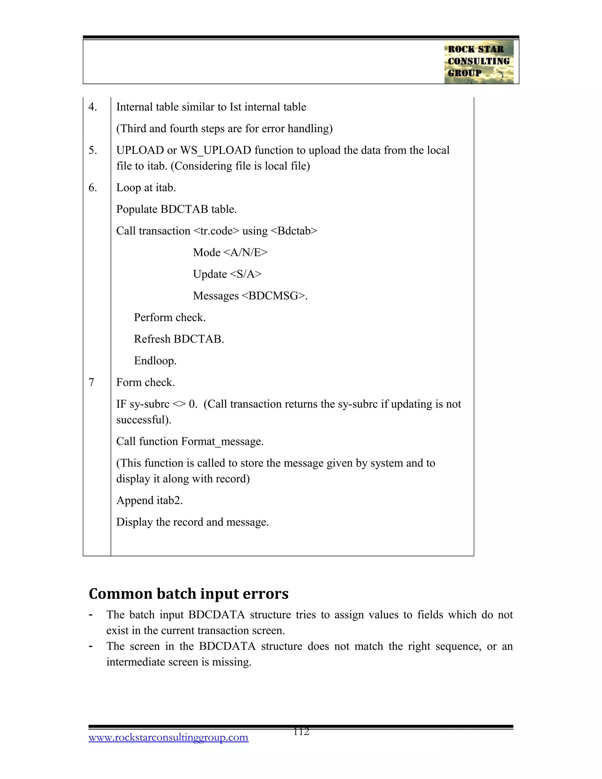 4. Internal table similar to Ist internal table
(Third and fourth steps are for error handling)
5. UPLOAD or WS_UPLOAD function to upload the data from the local
file to itab. (Considering file is local file)
6. Loop at itab.
Populate BDCTAB table.
Call transaction <tr.code> using <Bdctab>
Mode <A/N/E>
Update <S/A>
Messages <BDCMSG>.
Perform check.
Refresh BDCTAB.
Endloop.
7 Form check.
IF sy-subrc <> 0. (Call transaction returns the sy-subrc if updating is not
successful).
Call function Format_message.
(This function is called to store the message given by system and to
display it along with record)
Append itab2.
Display the record and message.
Common batch input errors
- The batch input BDCDATA structure tries to assign values to fields which do not
exist in the current transaction screen.
- The screen in the BDCDATA structure does not match the right sequence, or an
intermediate screen is missing.
www.rockstarconsultinggroup.com 112
 