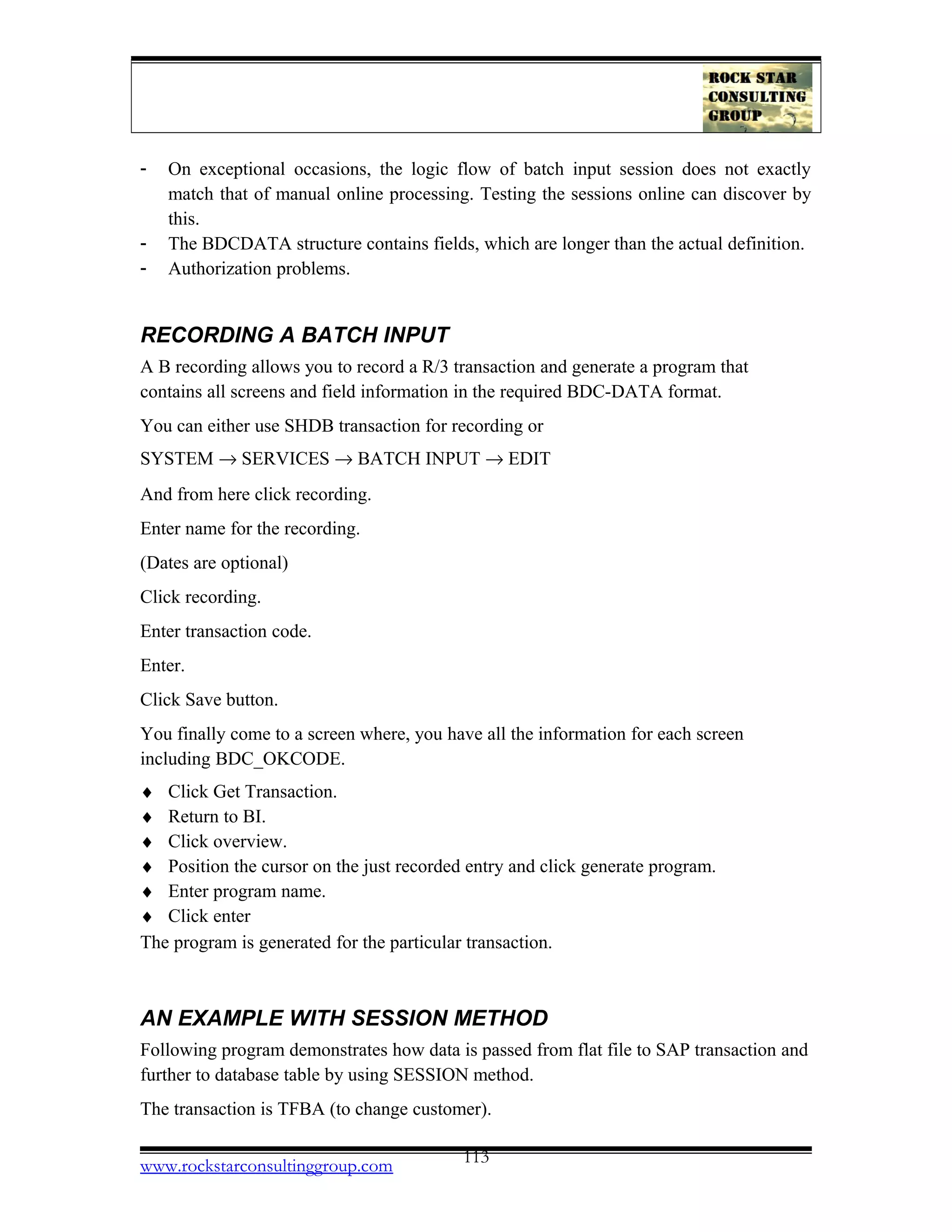 - On exceptional occasions, the logic flow of batch input session does not exactly
match that of manual online processing. Testing the sessions online can discover by
this.
- The BDCDATA structure contains fields, which are longer than the actual definition.
- Authorization problems.
RECORDING A BATCH INPUT
A B recording allows you to record a R/3 transaction and generate a program that
contains all screens and field information in the required BDC-DATA format.
You can either use SHDB transaction for recording or
SYSTEM → SERVICES → BATCH INPUT → EDIT
And from here click recording.
Enter name for the recording.
(Dates are optional)
Click recording.
Enter transaction code.
Enter.
Click Save button.
You finally come to a screen where, you have all the information for each screen
including BDC_OKCODE.
♦ Click Get Transaction.
♦ Return to BI.
♦ Click overview.
♦ Position the cursor on the just recorded entry and click generate program.
♦ Enter program name.
♦ Click enter
The program is generated for the particular transaction.
AN EXAMPLE WITH SESSION METHOD
Following program demonstrates how data is passed from flat file to SAP transaction and
further to database table by using SESSION method.
The transaction is TFBA (to change customer).
www.rockstarconsultinggroup.com 113
 