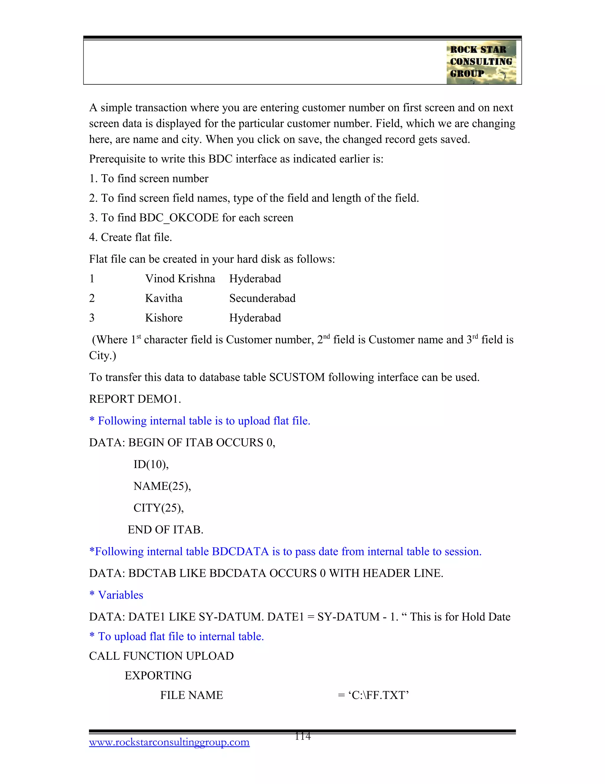 A simple transaction where you are entering customer number on first screen and on next
screen data is displayed for the particular customer number. Field, which we are changing
here, are name and city. When you click on save, the changed record gets saved.
Prerequisite to write this BDC interface as indicated earlier is:
1. To find screen number
2. To find screen field names, type of the field and length of the field.
3. To find BDC_OKCODE for each screen
4. Create flat file.
Flat file can be created in your hard disk as follows:
1 Vinod Krishna Hyderabad
2 Kavitha Secunderabad
3 Kishore Hyderabad
(Where 1st
character field is Customer number, 2nd
field is Customer name and 3rd
field is
City.)
To transfer this data to database table SCUSTOM following interface can be used.
REPORT DEMO1.
* Following internal table is to upload flat file.
DATA: BEGIN OF ITAB OCCURS 0,
ID(10),
NAME(25),
CITY(25),
END OF ITAB.
*Following internal table BDCDATA is to pass date from internal table to session.
DATA: BDCTAB LIKE BDCDATA OCCURS 0 WITH HEADER LINE.
* Variables
DATA: DATE1 LIKE SY-DATUM. DATE1 = SY-DATUM - 1. “ This is for Hold Date
* To upload flat file to internal table.
CALL FUNCTION UPLOAD
EXPORTING
FILE NAME = ‘C:FF.TXT’
www.rockstarconsultinggroup.com 114
 