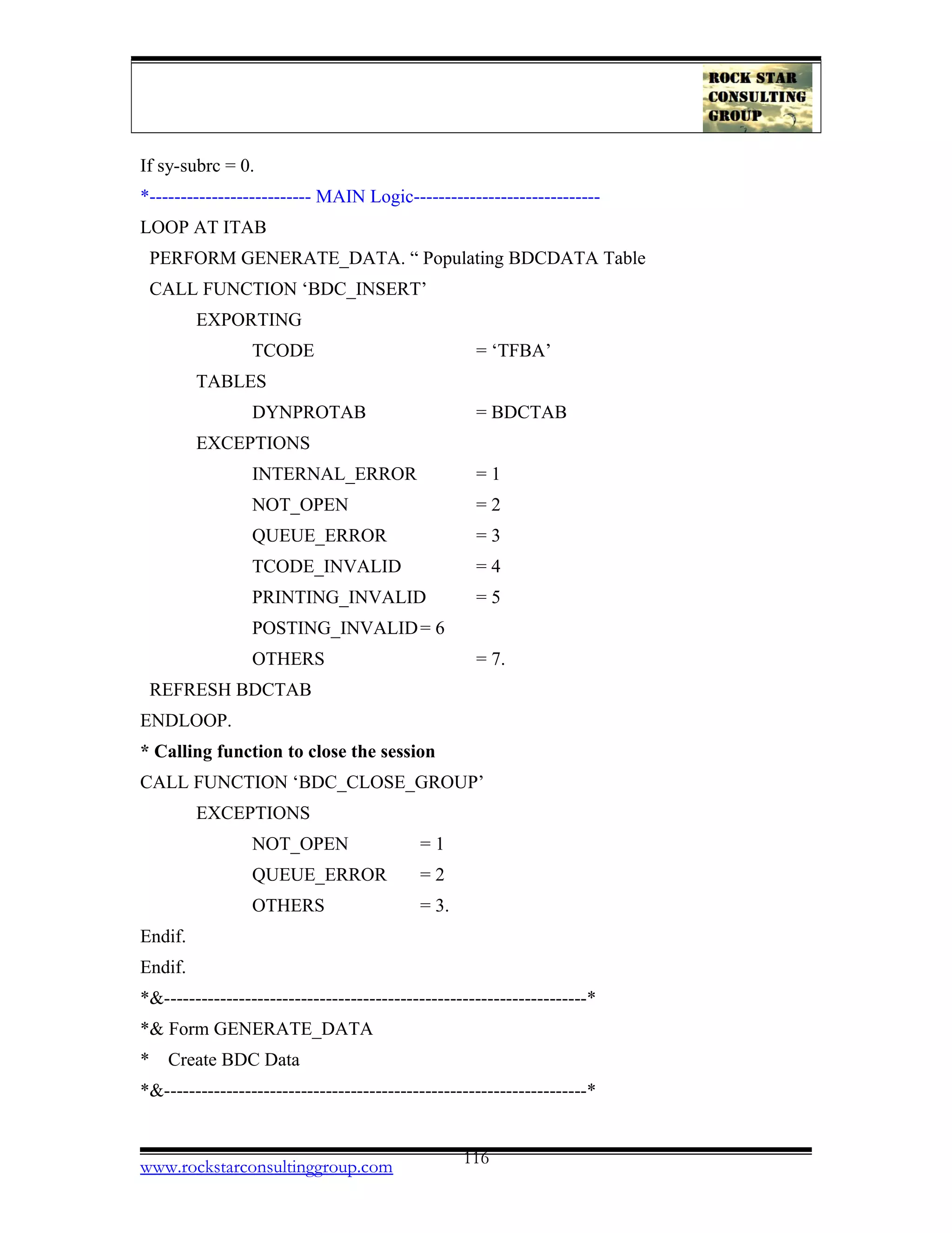 If sy-subrc = 0.
*-------------------------- MAIN Logic------------------------------
LOOP AT ITAB
PERFORM GENERATE_DATA. “ Populating BDCDATA Table
CALL FUNCTION ‘BDC_INSERT’
EXPORTING
TCODE = ‘TFBA’
TABLES
DYNPROTAB = BDCTAB
EXCEPTIONS
INTERNAL_ERROR = 1
NOT_OPEN = 2
QUEUE_ERROR = 3
TCODE_INVALID = 4
PRINTING_INVALID = 5
POSTING_INVALID= 6
OTHERS = 7.
REFRESH BDCTAB
ENDLOOP.
* Calling function to close the session
CALL FUNCTION ‘BDC_CLOSE_GROUP’
EXCEPTIONS
NOT_OPEN = 1
QUEUE_ERROR = 2
OTHERS = 3.
Endif.
Endif.
*&--------------------------------------------------------------------*
*& Form GENERATE_DATA
* Create BDC Data
*&--------------------------------------------------------------------*
www.rockstarconsultinggroup.com 116
 