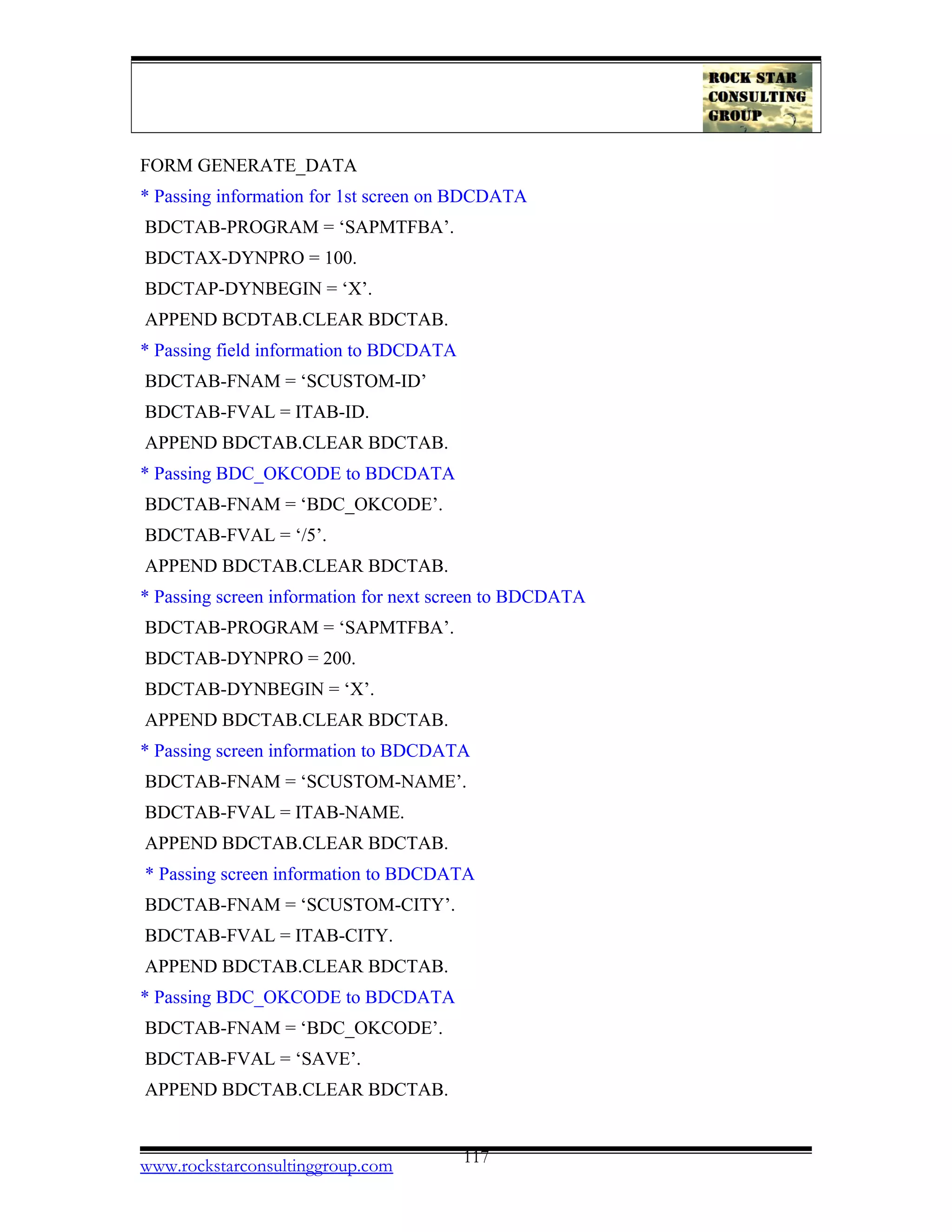 FORM GENERATE_DATA
* Passing information for 1st screen on BDCDATA
BDCTAB-PROGRAM = ‘SAPMTFBA’.
BDCTAX-DYNPRO = 100.
BDCTAP-DYNBEGIN = ‘X’.
APPEND BCDTAB.CLEAR BDCTAB.
* Passing field information to BDCDATA
BDCTAB-FNAM = ‘SCUSTOM-ID’
BDCTAB-FVAL = ITAB-ID.
APPEND BDCTAB.CLEAR BDCTAB.
* Passing BDC_OKCODE to BDCDATA
BDCTAB-FNAM = ‘BDC_OKCODE’.
BDCTAB-FVAL = ‘/5’.
APPEND BDCTAB.CLEAR BDCTAB.
* Passing screen information for next screen to BDCDATA
BDCTAB-PROGRAM = ‘SAPMTFBA’.
BDCTAB-DYNPRO = 200.
BDCTAB-DYNBEGIN = ‘X’.
APPEND BDCTAB.CLEAR BDCTAB.
* Passing screen information to BDCDATA
BDCTAB-FNAM = ‘SCUSTOM-NAME’.
BDCTAB-FVAL = ITAB-NAME.
APPEND BDCTAB.CLEAR BDCTAB.
* Passing screen information to BDCDATA
BDCTAB-FNAM = ‘SCUSTOM-CITY’.
BDCTAB-FVAL = ITAB-CITY.
APPEND BDCTAB.CLEAR BDCTAB.
* Passing BDC_OKCODE to BDCDATA
BDCTAB-FNAM = ‘BDC_OKCODE’.
BDCTAB-FVAL = ‘SAVE’.
APPEND BDCTAB.CLEAR BDCTAB.
www.rockstarconsultinggroup.com 117
 