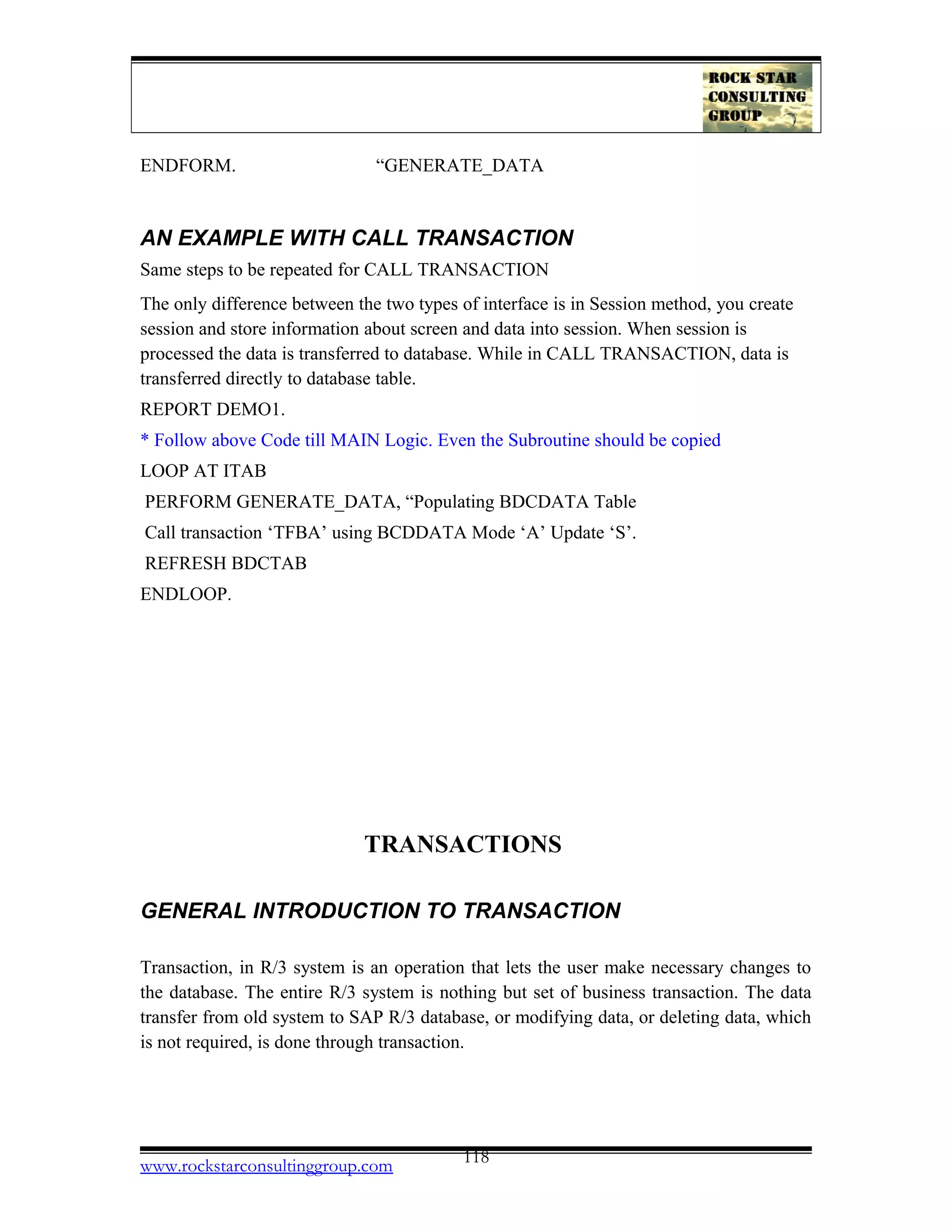 ENDFORM. “GENERATE_DATA
AN EXAMPLE WITH CALL TRANSACTION
Same steps to be repeated for CALL TRANSACTION
The only difference between the two types of interface is in Session method, you create
session and store information about screen and data into session. When session is
processed the data is transferred to database. While in CALL TRANSACTION, data is
transferred directly to database table.
REPORT DEMO1.
* Follow above Code till MAIN Logic. Even the Subroutine should be copied
LOOP AT ITAB
PERFORM GENERATE_DATA, “Populating BDCDATA Table
Call transaction ‘TFBA’ using BCDDATA Mode ‘A’ Update ‘S’.
REFRESH BDCTAB
ENDLOOP.
TRANSACTIONS
GENERAL INTRODUCTION TO TRANSACTION
Transaction, in R/3 system is an operation that lets the user make necessary changes to
the database. The entire R/3 system is nothing but set of business transaction. The data
transfer from old system to SAP R/3 database, or modifying data, or deleting data, which
is not required, is done through transaction.
www.rockstarconsultinggroup.com 118
 