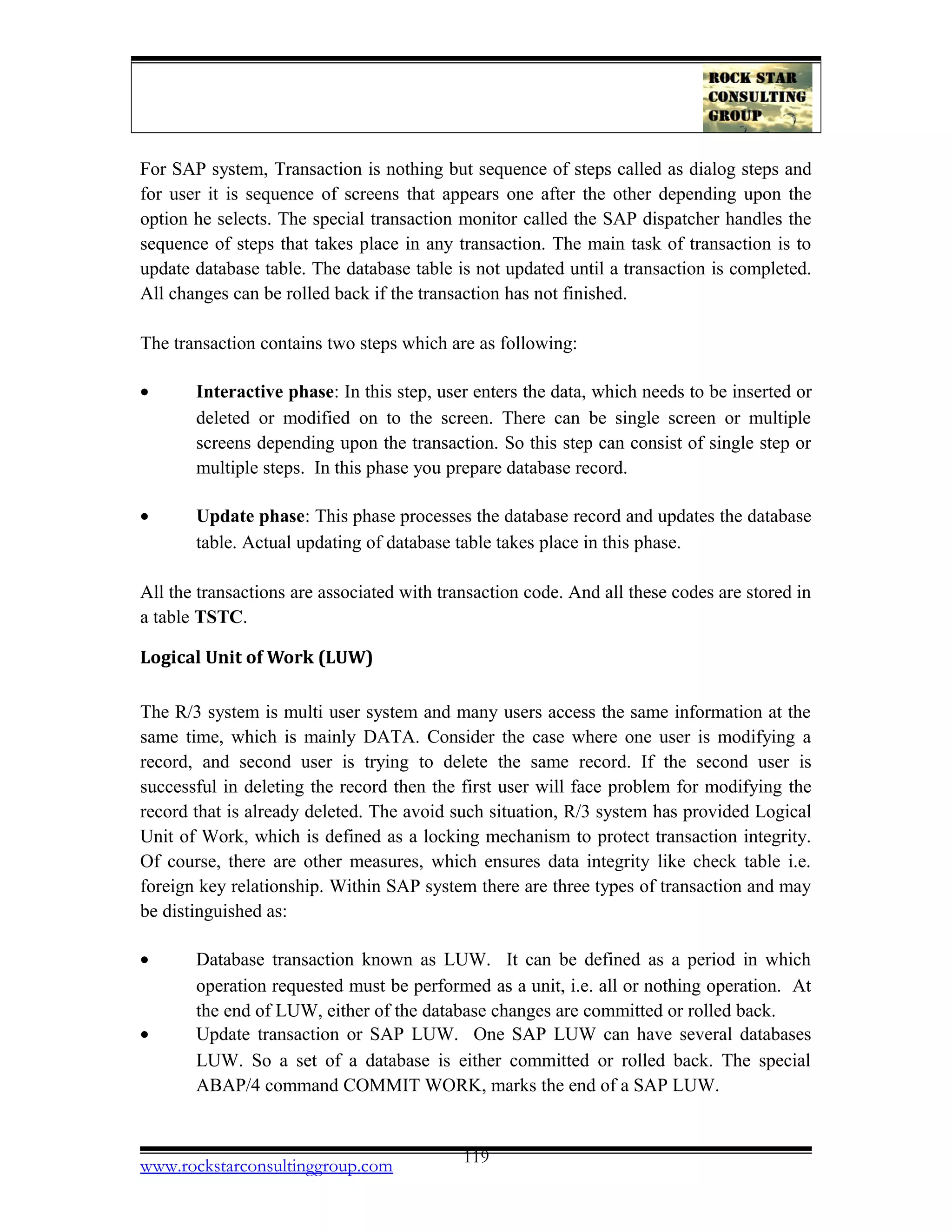 For SAP system, Transaction is nothing but sequence of steps called as dialog steps and
for user it is sequence of screens that appears one after the other depending upon the
option he selects. The special transaction monitor called the SAP dispatcher handles the
sequence of steps that takes place in any transaction. The main task of transaction is to
update database table. The database table is not updated until a transaction is completed.
All changes can be rolled back if the transaction has not finished.
The transaction contains two steps which are as following:
• Interactive phase: In this step, user enters the data, which needs to be inserted or
deleted or modified on to the screen. There can be single screen or multiple
screens depending upon the transaction. So this step can consist of single step or
multiple steps. In this phase you prepare database record.
• Update phase: This phase processes the database record and updates the database
table. Actual updating of database table takes place in this phase.
All the transactions are associated with transaction code. And all these codes are stored in
a table TSTC.
Logical Unit of Work (LUW)
The R/3 system is multi user system and many users access the same information at the
same time, which is mainly DATA. Consider the case where one user is modifying a
record, and second user is trying to delete the same record. If the second user is
successful in deleting the record then the first user will face problem for modifying the
record that is already deleted. The avoid such situation, R/3 system has provided Logical
Unit of Work, which is defined as a locking mechanism to protect transaction integrity.
Of course, there are other measures, which ensures data integrity like check table i.e.
foreign key relationship. Within SAP system there are three types of transaction and may
be distinguished as:
• Database transaction known as LUW. It can be defined as a period in which
operation requested must be performed as a unit, i.e. all or nothing operation. At
the end of LUW, either of the database changes are committed or rolled back.
• Update transaction or SAP LUW. One SAP LUW can have several databases
LUW. So a set of a database is either committed or rolled back. The special
ABAP/4 command COMMIT WORK, marks the end of a SAP LUW.
www.rockstarconsultinggroup.com 119
 