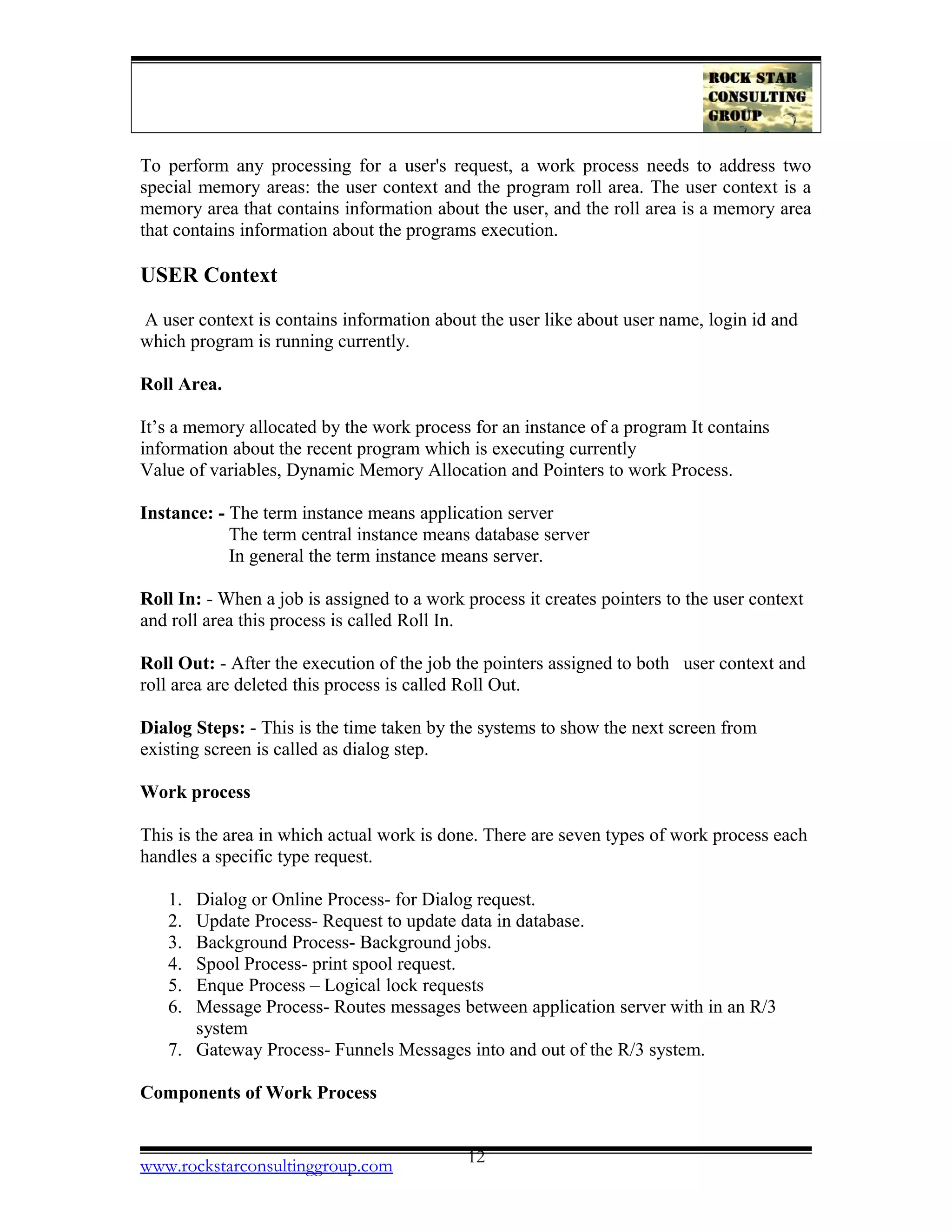 To perform any processing for a user's request, a work process needs to address two
special memory areas: the user context and the program roll area. The user context is a
memory area that contains information about the user, and the roll area is a memory area
that contains information about the programs execution.
USER Context
A user context is contains information about the user like about user name, login id and
which program is running currently.
Roll Area.
It’s a memory allocated by the work process for an instance of a program It contains
information about the recent program which is executing currently
Value of variables, Dynamic Memory Allocation and Pointers to work Process.
Instance: - The term instance means application server
The term central instance means database server
In general the term instance means server.
Roll In: - When a job is assigned to a work process it creates pointers to the user context
and roll area this process is called Roll In.
Roll Out: - After the execution of the job the pointers assigned to both user context and
roll area are deleted this process is called Roll Out.
Dialog Steps: - This is the time taken by the systems to show the next screen from
existing screen is called as dialog step.
Work process
This is the area in which actual work is done. There are seven types of work process each
handles a specific type request.
1. Dialog or Online Process- for Dialog request.
2. Update Process- Request to update data in database.
3. Background Process- Background jobs.
4. Spool Process- print spool request.
5. Enque Process – Logical lock requests
6. Message Process- Routes messages between application server with in an R/3
system
7. Gateway Process- Funnels Messages into and out of the R/3 system.
Components of Work Process
www.rockstarconsultinggroup.com 12
 