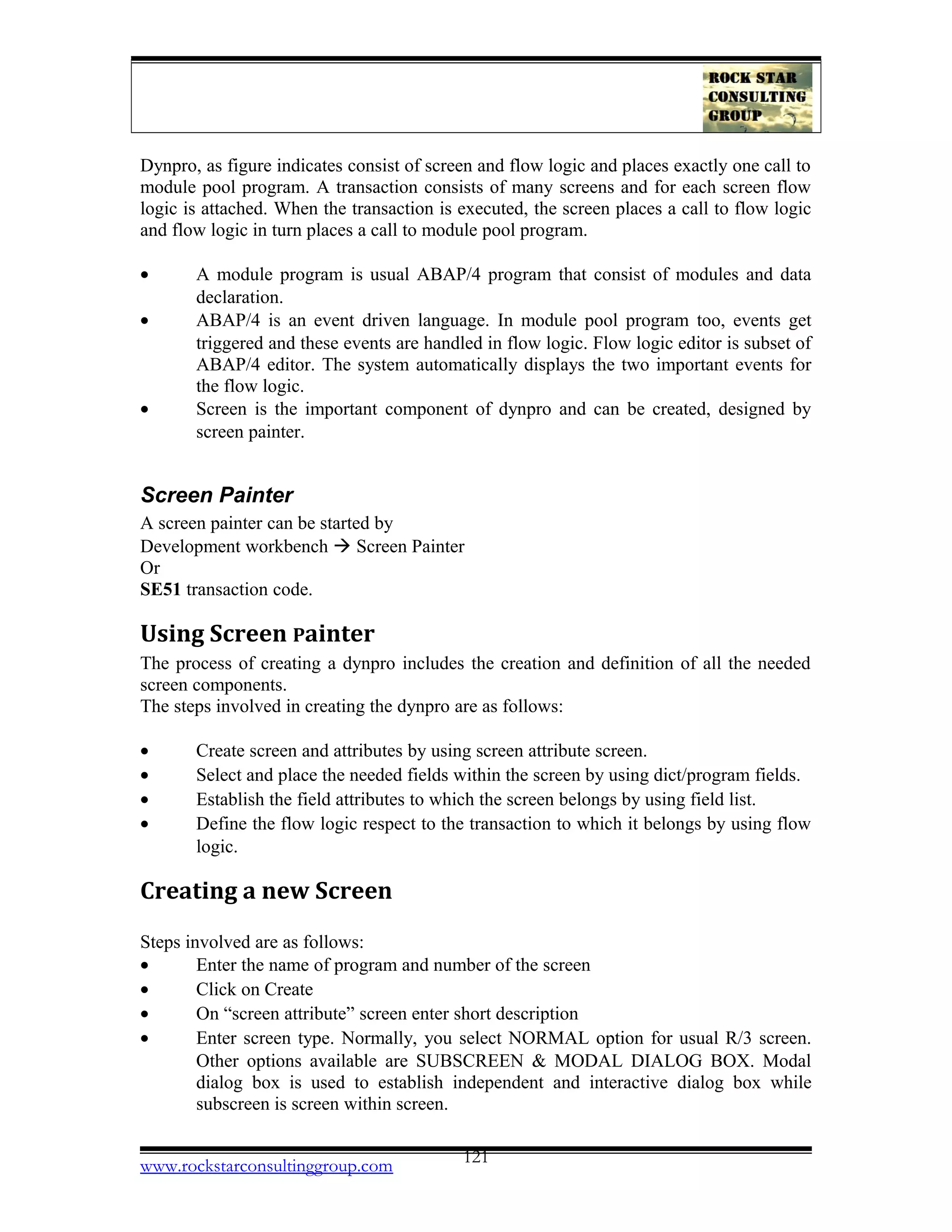 Dynpro, as figure indicates consist of screen and flow logic and places exactly one call to
module pool program. A transaction consists of many screens and for each screen flow
logic is attached. When the transaction is executed, the screen places a call to flow logic
and flow logic in turn places a call to module pool program.
• A module program is usual ABAP/4 program that consist of modules and data
declaration.
• ABAP/4 is an event driven language. In module pool program too, events get
triggered and these events are handled in flow logic. Flow logic editor is subset of
ABAP/4 editor. The system automatically displays the two important events for
the flow logic.
• Screen is the important component of dynpro and can be created, designed by
screen painter.
Screen Painter
A screen painter can be started by
Development workbench  Screen Painter
Or
SE51 transaction code.
Using Screen Painter
The process of creating a dynpro includes the creation and definition of all the needed
screen components.
The steps involved in creating the dynpro are as follows:
• Create screen and attributes by using screen attribute screen.
• Select and place the needed fields within the screen by using dict/program fields.
• Establish the field attributes to which the screen belongs by using field list.
• Define the flow logic respect to the transaction to which it belongs by using flow
logic.
Creating a new Screen
Steps involved are as follows:
• Enter the name of program and number of the screen
• Click on Create
• On “screen attribute” screen enter short description
• Enter screen type. Normally, you select NORMAL option for usual R/3 screen.
Other options available are SUBSCREEN & MODAL DIALOG BOX. Modal
dialog box is used to establish independent and interactive dialog box while
subscreen is screen within screen.
www.rockstarconsultinggroup.com 121
 